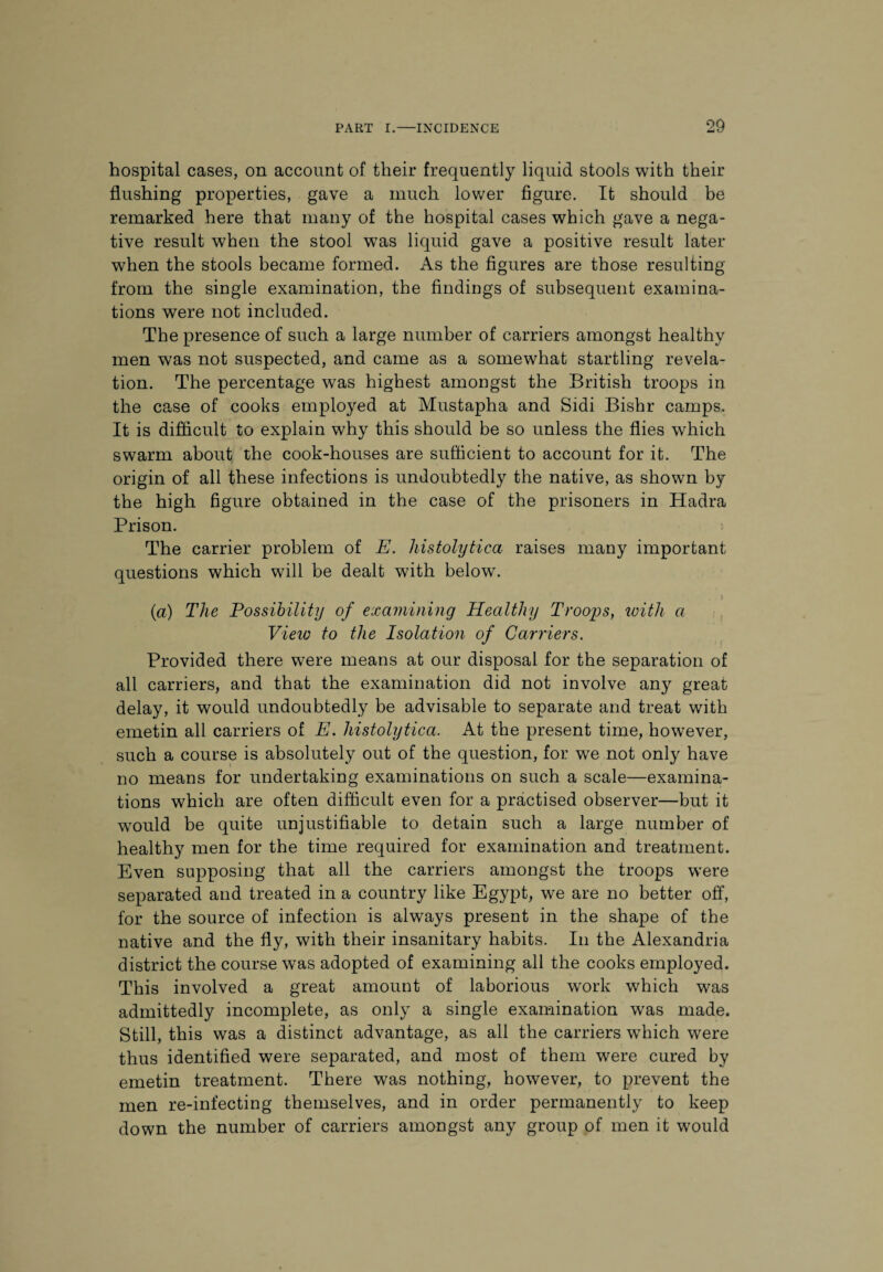 hospital cases, on account of their frequently liquid stools with their flushing properties, gave a much lower figure. It should be remarked here that many of the hospital cases which gave a nega¬ tive result when the stool was liquid gave a positive result later when the stools became formed. As the figures are those resulting from the single examination, the findings of subsequent examina¬ tions were not included. The presence of such a large number of carriers amongst healthy men was not suspected, and came as a somewhat startling revela¬ tion. The percentage was highest amongst the British troops in the case of cooks employed at Mustapha and Sidi Bishr camps. It is difficult to explain why this should be so unless the flies which swarm about the cook-houses are sufficient to account for it. The origin of all these infections is undoubtedly the native, as shown by the high figure obtained in the case of the prisoners in Hadra Prison. The carrier problem of E. histolytica raises many important questions which will be dealt with below. > (a) The Possibility of examining Healthy Troops, with a View to the Isolation of Carriers. Provided there were means at our disposal for the separation of all carriers, and that the examination did not involve any great delay, it would undoubtedly be advisable to separate and treat with emetin all carriers of E. histolytica. At the present time, however, such a course is absolutely out of the question, for we not only have no means for undertaking examinations on such a scale—examina¬ tions which are often difficult even for a practised observer—but it would be quite unjustifiable to detain such a large number of healthy men for the time required for examination and treatment. Even supposing that all the carriers amongst the troops were separated and treated in a country like Egypt, we are no better off, for the source of infection is always present in the shape of the native and the fly, with their insanitary habits. In the Alexandria district the course was adopted of examining all the cooks employed. This involved a great amount of laborious work which was admittedly incomplete, as only a single examination was made. Still, this was a distinct advantage, as all the carriers which were thus identified were separated, and most of them were cured by emetin treatment. There was nothing, however, to prevent the men re-infecting themselves, and in order permanently to keep down the number of carriers amongst any group of men it would