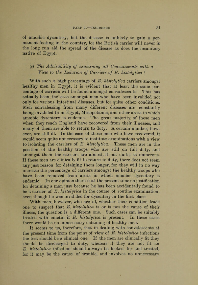 of amoebic dysentery, but the disease is unlikely to gain a per¬ manent footing in the country, for the British carrier will never in the long run aid the spread of the disease as does the insanitary native of Egypt. (c) The Advisability of examining all Convalescents with a View to the Isolation of Carriers of E. histolytica ? With such a high percentage of E. histolytica carriers amongst healthy men in Egypt, it is evident that at least the same per¬ centage of carriers will be found amongst convalescents. This has actually been the case amongst men who have been invalided not only for various intestinal diseases, but for quite other conditions. Men convalescing from many different diseases are constantly being invalided from Egypt, Mesopotamia, and other areas in which amoebic dysentery is endemic. The great majority of these men when they reach England have recovered from their illnesses, and many of them are able to return to duty. A certain number, how¬ ever, are still ill. In the case of those men who have recovered, it would seem quite unnecessary to institute examinations with a view to isolating the carriers of E. histolytica. These men are in the position of the healthy troops who are still on full duty, and amongst them the carriers are almost, if not quite, as numerous. If these men are clinically fit to return to duty, there does not seem any just reason for detaining them longer, for they will in no way increase the percentage of carriers amongst the healthy troops who have been removed from areas in which amoebic dysentery is endemic. In our opinion there is at the present time no justification for detaining a man just because he has been accidentally found to be a carrier of E. histolytica in the course of routine examination, even though he was invalided for dysentery in the first place. With men, however, who are ill, whether their condition leads one to suspect that E. histolytica is or is not the cause of then- illness, the question is a different one. Such cases can be suitably treated with emetin if E. histolytica is present. In these cases there would be no unnecessary detaining of healthy men. It seems to us, therefore, that in dealing with convalescents at the present time from the point of view of E. histolytica infections the test should be a clinical one. If the men are clinically fit they should be discharged to duty, whereas if they are not fit an E. histolytica infection should always be looked for and treated, for it may be the cause of trouble, and involves no unnecessary