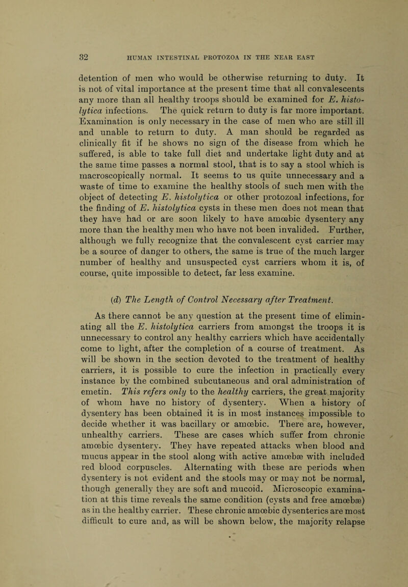 detention of men who would be otherwise returning to duty. It is not of vital importance at the present time that all convalescents any more than all healthy troops should be examined for E* histo¬ lytica infections. The quick return to duty is far more important. Examination is only necessary in the case of men who are still ill and unable to return to duty. A man should be regarded as clinically fit if he shows no sign of the disease from which he suffered, is able to take full diet and undertake light duty and at the same time passes a normal stool, that is to say a stool which is macroscopically normal. It seems to us quite unnecessary and a waste of time to examine the healthy stools of such men with the object of detecting E. histolytica or other protozoal infections, for the finding of E. histolytica cysts in these men does not mean that they have had or are soon likely to have amoebic dysentery any more than the healthy men who have not been invalided. Further, although we fully recognize that the convalescent cyst carrier may be a source of danger to others, the same is true of the much larger number of healthy and unsuspected cyst carriers whom it is, of course, quite impossible to detect, far less examine. {d) The Length of Control Necessary after Treatment. As there cannot be any question at the present time of elimin¬ ating all the E. histolytica carriers from amongst the troops it is unnecessary to control any healthy carriers which have accidentally come to light, after the completion of a course of treatment. As will be shown in the section devoted to the treatment of healthy carriers, it is possible to cure the infection in practically every instance by the combined subcutaneous and oral administration of emetin. This refers only to the healthy carriers, the great majority of whom have no history of dysentery. When a history of dysentery has been obtained it is in most instances impossible to decide whether it was bacillarv or amoebic. There are. however, unhealthy carriers. These are cases which suffer from chronic amoebic dysentery. They have repeated attacks when blood and mucus appear in the stool along with active amoebae with included red blood corpuscles. Alternating with these are periods when dysentery is not evident and the stools may or may not be normal, though generally they are soft and mucoid. Microscopic examina¬ tion at this time reveals the same condition (cysts and free amoebae) as in the healthy carrier. These chronic amoebic dysenteries are most difficult to cure and, as will be shown below, the majority relapse