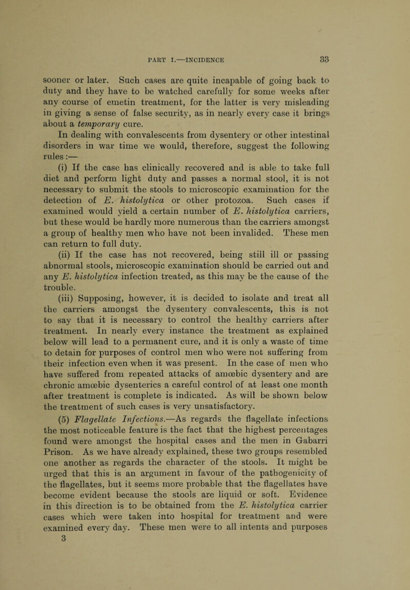 sooner or later. Such cases are quite incapable of going back to duty and they have to be watched carefully for some weeks after any course of emetin treatment, for the latter is very misleading in giving a sense of false security, as in nearly every case it brings about a temporary cure. In dealing with convalescents from dysentery or other intestinal disorders in war time we would, therefore, suggest the following rules:— (i) If the case has clinically recovered and is able to take full diet and perform light duty and passes a normal stool, it is not necessary to submit the stools to microscopic examination for the detection of E. histolytica or other protozoa. Such cases if examined would yield a certain number of E. histolytica carriers, but these would be hardly more numerous than the carriers amongst a group of healthy men who have not been invalided. These men can return to full duty. (ii) If the case has not recovered, being still ill or passing abnormal stools, microscopic examination should be carried out and any E. histolytica infection treated, as this may be the cause of the trouble. (iii) Supposing, however, it is decided to isolate and treat all the carriers amongst the dysentery convalescents, this is not to say that it is necessary to control the healthy carriers after treatment. In nearly every instance the treatment as explained below will lead to a permanent cure, and it is only a waste of time to detain for purposes of control men who were not suffering from their infection even wThen it was present. In the case of men who have suffered from repeated attacks of amoebic dysentery and are chronic amoebic dysenteries a careful control of at least one month after treatment is complete is indicated. As will be shown below the treatment of such cases is very unsatisfactory. (5) Flagellate Infections.—As regards the flagellate infections the most noticeable feature is the fact that the highest percentages found were amongst the hospital cases and the men in Gabarri Prison. As we have already explained, these two groups resembled one another as regards the character of the stools. It might be urged that this is an argument in favour of the pathogenicity of the flagellates, but it seems more probable that the flagellates have become evident because the stools are liquid or soft. Evidence in this direction is to be obtained from the E. histolytica carrier cases which were taken into hospital for treatment and were examined every day. These men were to all intents and purposes 3