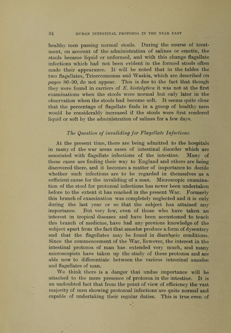 healthy men passing normal stools. During the course of treat¬ ment, on account of the administration of salines or emetin, the stools became liquid or unformed, and with this change flagellate infections which had not been evident in the formed stools often made their appearance. It will be noted that in the tables the two flagellates, Tricercomonas and Waskia, which are described on pages 86-90, do not appear. This is due to the fact that though they were found in carriers of E. histolytica it was not at the first examinations when the stools were normal but only later in the observation when the stools had become soft. It seems quite clear that the percentage of flagellate finds in a group of healthy men would be considerably increased if the stools were first rendered liquid or soft by the administration of salines for a few days. The Question of invaliding for Flagellate Infections. At the present time, there are being admitted to the hospitals in many of the war areas cases of intestinal disorder which are associated with flagellate infections of the intestine. Many of these cases are finding their way to England and others are being discovered there, and it becomes a matter of importance to decide whether such infections are to be regarded in themselves as a sufficient cause for the invaliding of a man. Microscopic examina¬ tion of the stool for protozoal infections has never been undertaken before to the extent it has reached in the present War. Formerly this branch of examination was completely neglected and it is only during the last year or so that the subject has attained any importance. But very few, even of those who have taken an interest in tropical diseases and have been accustomed to teach this branch of medicine, have had any previous knowledge of the subject apart from the fact that amoebae produce a form of dysentery and that the flagellates may be found in diarrhceic conditions. Since the commencement of the War, however, the interest in the intestinal protozoa of man has extended very much, and many microscopists have taken up the study of these protozoa and are able now to differentiate between the various intestinal amoebae and flagellates of man. We think there is a danger that undue importance will be attached to the mere presence of protozoa in the intestine. It is an undoubted fact that from the point of view of efficiency the vast majority of men showing protozoal infections are quite normal and capable of undertaking their regular duties. This is true even of