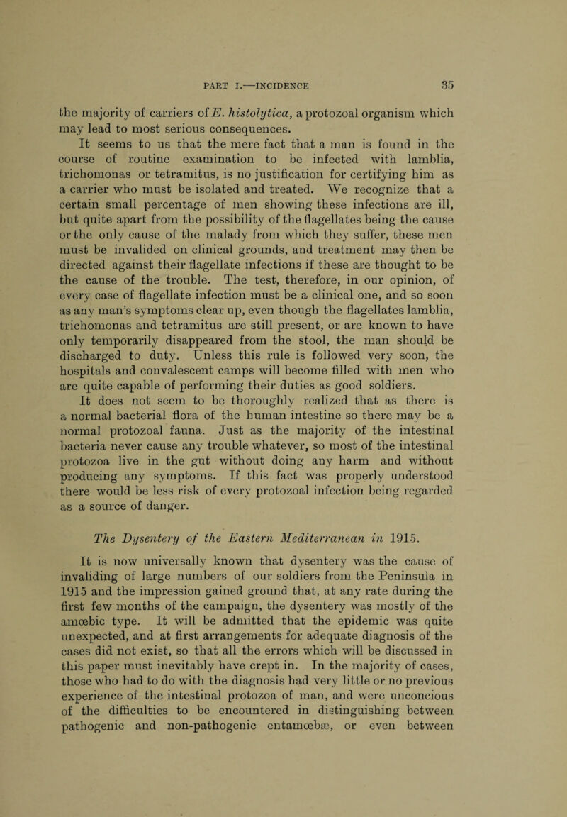 the majority of carriers of E. histolytica, a protozoal organism which may lead to most serious consequences. It seems to us that the mere fact that a man is found in the course of routine examination to be infected with lamblia, trichomonas or tetramitus, is no justification for certifying him as a carrier who must be isolated and treated. We recognize that a certain small percentage of men showing these infections are ill, but quite apart from the possibility of the flagellates being the cause or the only cause of the malady from which they suffer, these men must be invalided on clinical grounds, and treatment may then be directed against their flagellate infections if these are thought to be the cause of the trouble. The test, therefore, in our opinion, of every case of flagellate infection must be a clinical one, and so soon as any man’s symptoms clear up, even though the flagellates lamblia, trichomonas and tetramitus are still present, or are known to have only temporarily disappeared from the stool, the man should be discharged to duty. Unless this rule is followed very soon, the hospitals and convalescent camps will become filled with men who are quite capable of performing their duties as good soldiers. It does not seem to be thoroughly realized that as there is a normal bacterial flora of the human intestine so there may be a normal protozoal fauna. Just as the majority of the intestinal bacteria never cause any trouble whatever, so most of the intestinal protozoa live in the gut without doing any harm and without producing any symptoms. If this fact was properly understood there would be less risk of every protozoal infection being regarded as a source of danger. The Dysentery of the Eastern Mediterranean in 1915. It is now universally known that dysentery was the cause of invaliding of large numbers of our soldiers from the Peninsula in 1915 and the impression gained ground that, at any rate during the first few months of the campaign, the dysentery was mostly of the amoebic type. It will be admitted that the epidemic was quite unexpected, and at first arrangements for adequate diagnosis of the cases did not exist, so that all the errors which will be discussed in this paper must inevitably have crept in. In the majority of cases, those who had to do with the diagnosis had very little or no previous experience of the intestinal protozoa of man, and were unconcious of the difficulties to be encountered in distinguishing between pathogenic and non-pathogenic entamoebas, or even between