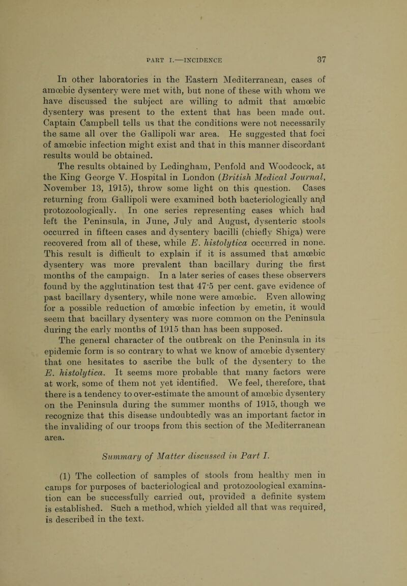 In other laboratories in the Eastern Mediterranean, cases of amoebic dysentery were met with, but none of these with whom we have discussed the subject are willing to admit that amoebic dysentery was present to the extent that has been made out. Captain Campbell tells us that the conditions were not necessarily the same all over the Gallipoli war area. He suggested that foci of amoebic infection might exist and that in this manner discordant results would be obtained. The results obtained by Ledingham, Penfold and Woodcock, at the King George V. Hospital in London (British Medical Journal, November 13, 1915), throw some light on this question. Cases returning from Gallipoli were examined both bacteriologically and protozoologically. In one series representing cases which had left the Peninsula, in June, July and August, dysenteric stools occurred in fifteen cases and dysentery bacilli (chiefly Shiga) were recovered from all of these, while E. histolytica occurred in none. This result is difficult to explain if it is assumed that amoebic dysentery was more prevalent than bacillary during the first months of the campaign. In a later series of cases these observers found by the agglutination test that 47 5 per cent, gave evidence of past bacillary dysentery, while none were amoebic. Even allowing for a possible reduction of amoebic infection by emetin, it would seem that bacillary dysentery was more common on the Peninsula during the early months of 1915 than has been supposed. The general character of the outbreak on the Peninsula in its epidemic form is so contrary to what we know of amoebic dysentery that one hesitates to ascribe the bulk of the dysentery to the E. histolytica. It seems more probable that many factors were at work, some of them not yet identified. We feel, therefore, that there is a tendency to over-estimate the amount of amoebic dysentery on the Peninsula during the summer months of 1915, though we recognize that this disease undoubtedly was an important factor in the invaliding of our troops from this section of the Mediterranean area. Summary of Matter discussed in Part I. (1) The collection of samples of stools from healthy men in camps for purposes of bacteriological and protozoological examina¬ tion can be successfully carried out, provided a definite system is established. Such a method, which yielded all that was required, is described in the text.