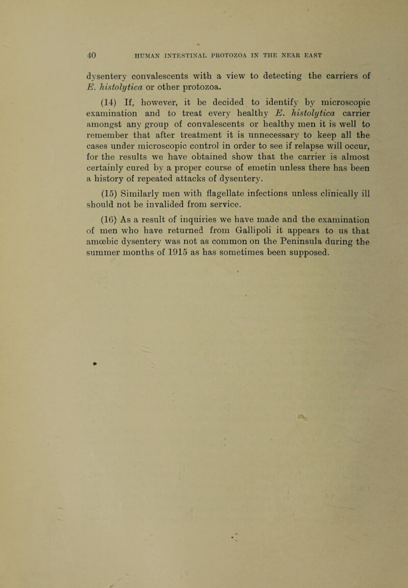 dysentery convalescents with a view to detecting the carriers of E. histolytica or other protozoa. (14) If, however, it be decided to identify by microscopic examination and to treat every healthy E. histolytica carrier amongst any group of convalescents or healthy men it is well to remember that after treatment it is unnecessary to keep all the cases under microscopic control in order to see if relapse will occur, for the results we have obtained show that the carrier is almost certainly cured by a proper course of emetin unless there has been a history of repeated attacks of dysentery. (15) Similarly men with flagellate infections unless clinically ill should not be invalided from service. (16) As a result of inquiries we have made and the examination of men who have returned from Gallipoli it appears to us that amoebic dysentery was not as common on the Peninsula during the summer months of 1915 as has sometimes been supposed.