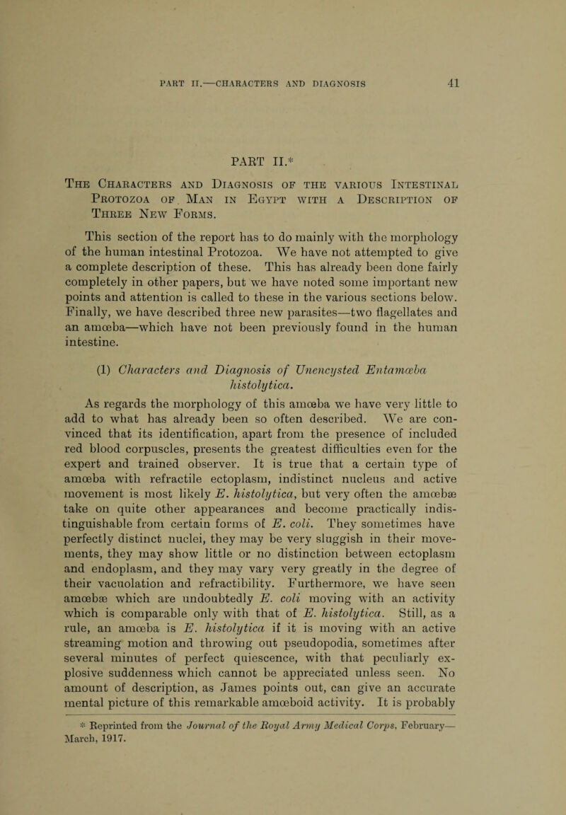 PART II * The Characters and Diagnosis of the various Intestinal Protozoa of. Man in Egypt with a Description of Three New Forms. This section of the report has to do mainly with the morphology of the human intestinal Protozoa. We have not attempted to give a complete description of these. This has already been done fairly completely in other papers, but we have noted some important new points and attention is called to these in the various sections below. Finally, we have described three new parasites—two flagellates and an amoeba—which have not been previously found in the human intestine. (1) Characters and Diagnosis of Unencysted Entamoeba histolytica. As regards the morphology of this amoeba we have very little to add to what has already been so often described. We are con¬ vinced that its identification, apart from the presence of included red blood corpuscles, presents the greatest difficulties even for the expert and trained observer. It is true that a certain type of amoeba with retractile ectoplasm, indistinct nucleus and active movement is most likely E. histolytica, but very often the amoebse take on quite other appearances and become practically indis¬ tinguishable from certain forms of E. coli. They sometimes have perfectly distinct nuclei, they may be very sluggish in their move¬ ments, they may show little or no distinction between ectoplasm and endoplasm, and they may vary very greatly in the degree of their vacuolation and refractibility. Furthermore, we have seen amoebse which are undoubtedly E. coli moving with an activity which is comparable only with that of E. histolytica. Still, as a rule, an amoeba is E. histolytica if it is moving with an active streaming motion and throwing out pseudopodia, sometimes after several minutes of perfect quiescence, with that peculiarly ex¬ plosive suddenness which cannot be appreciated unless seen. No amount of description, as James points out, can give an accurate mental picture of this remarkable amoeboid activity. It is probably * Reprinted from the Journal of the Royal Army Medical Corps, February— March, 1917.