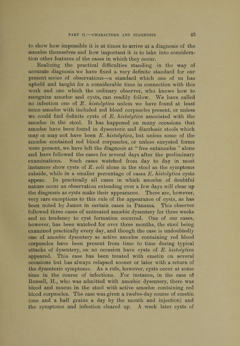 to show how impossible it is at times to arrive at a diagnosis of the amoebae themselves and how important it is to take into considera¬ tion other features of the cases in which they occur. Realizing the practical difficulties standing in the way of accurate diagnosis w^e have fixed a very definite standard for our present series of observations—a standard which one of us has upheld and taught for a considerable time in connection with this work and one which the ordinary observer, who knows how to recognize amoebae and cysts, can readily follow. We have called no infection one of E. histolytica unless we have found at least some amoebae with included red blood corpuscles present, or unless we could find definite cysts of E. histolytica associated with the amoebae in the stool. It has happened on many occasions that amoebae have been found in dysenteric and diarrhoeic stools which may or may not have been E. histolytica, but unless some of the amoebae contained red blood corpuscles, or unless encysted forms were present, we have left the diagnosis at “ free entamoebae ” alone and have followed the cases for several days after the preliminary examinations. Such cases watched from day to day in most instances show cysts of E. coli alone in the stool as the symptoms subside, while in a smaller percentage of cases E. histolytica cysts appear. In practically all cases in which amoebae of doubtful nature occur an observation extending over a few days will clear up the diagnosis as cysts make their appearance. There are, however, very rare exceptions to this rule of the appearance of cysts, as has been noted by James in certain cases in Panama. This observer followed three cases of untreated amoebic dysentery for three weeks and no tendency to cyst formation occurred. One of our cases, however, has been watched for over three months, the stool being examined practically every day, and though the case is undoubtedly one of amoebic dysentery as active amoebae containing red blood corpuscles have been present from time to time during typical attacks of dysentery, on no occasion have cysts of E. histolytica appeared. This case has been treated with emetin on several occasions but has always relapsed sooner or later with a return of the dysenteric symptoms. As a rule, however, cysts occur at some time in the course of infections. For instance, in the case of Russell, H., who was admitted with amoebic dysentery, there was blood and mucus in the stool with active amoebae containing red blood corpuscles. The case was given a twelve-day course of emetin (one and a half grains a day by the mouth and injection) and the symptoms and infection cleared up. A week later cysts of