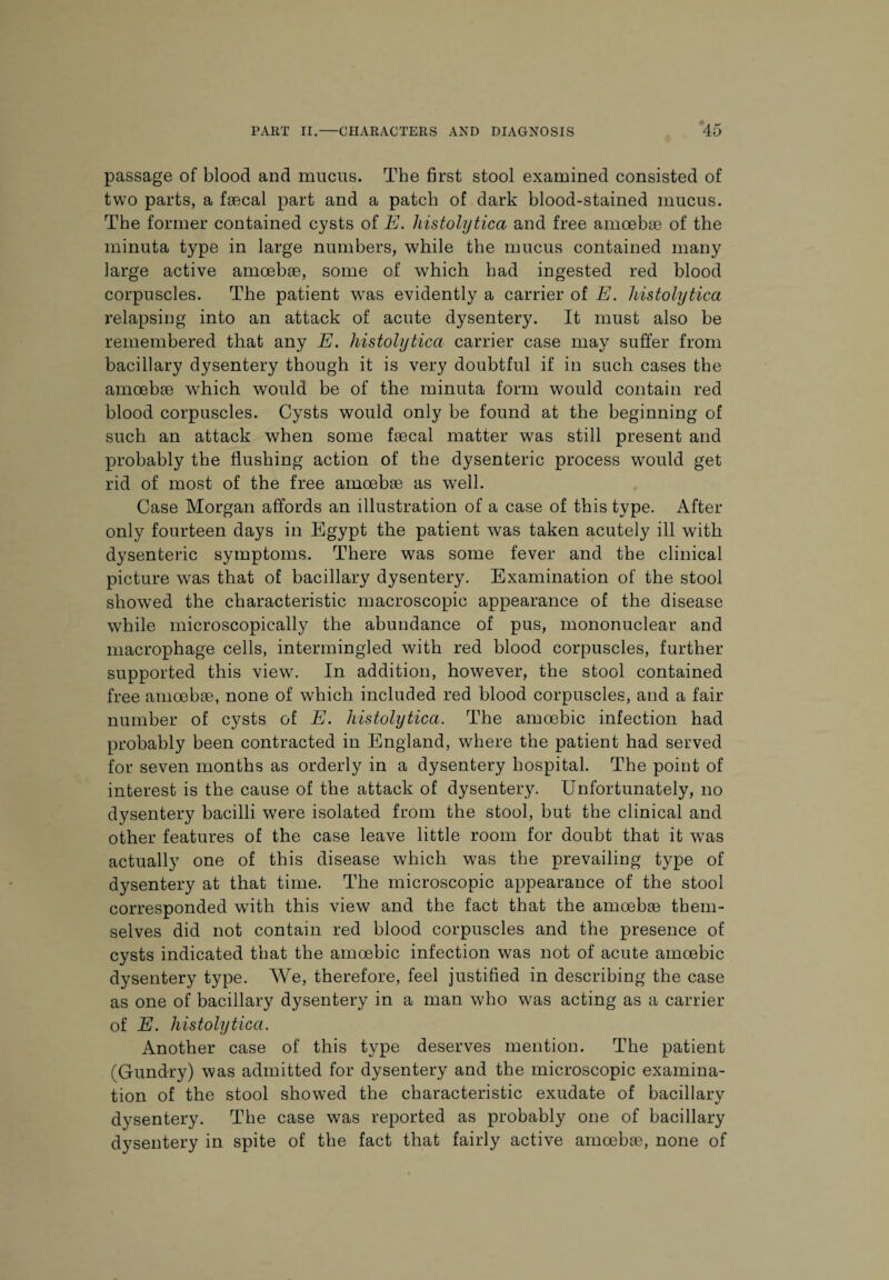 passage of blood and mucus. The first stool examined consisted of two parts, a faecal part and a patch of dark blood-stained mucus. The former contained cysts of E. histolytica and free amoebae of the minuta type in large numbers, while the mucus contained many large active amoebae, some of which had ingested red blood corpuscles. The patient was evidently a carrier of E. histolytica relapsing into an attack of acute dysentery. It must also be remembered that any E. histolytica carrier case may suffer from bacillary dysentery though it is very doubtful if in such cases the amoebae which would be of the minuta form would contain red blood corpuscles. Cysts would only be found at the beginning of such an attack when some faecal matter was still present and probably the flushing action of the dysenteric process would get rid of most of the free amoebae as well. Case Morgan affords an illustration of a case of this type. After only fourteen days in Egypt the patient was taken acutely ill with dysenteric symptoms. There was some fever and the clinical picture was that of bacillary dysentery. Examination of the stool showed the characteristic macroscopic appearance of the disease while microscopically the abundance of pus, mononuclear and macrophage cells, intermingled with red blood corpuscles, further supported this view. In addition, however, the stool contained free amoebae, none of which included red blood corpuscles, and a fair number of cysts of E. histolytica. The amoebic infection had probably been contracted in England, where the patient had served for seven months as orderly in a dysentery hospital. The point of interest is the cause of the attack of dysentery. Unfortunately, no dysentery bacilli were isolated from the stool, but the clinical and other features of the case leave little room for doubt that it was actually one of this disease which was the prevailing type of dysentery at that time. The microscopic appearance of the stool corresponded with this view and the fact that the amoebae them¬ selves did not contain red blood corpuscles and the presence of cysts indicated that the amoebic infection was not of acute amoebic dysentery type. We, therefore, feel justified in describing the case as one of bacillary dysentery in a man who was acting as a carrier of E. histolytica. Another case of this type deserves mention. The patient (Gundry) was admitted for dysentery and the microscopic examina¬ tion of the stool showed the characteristic exudate of bacillary dysentery. The case was reported as probably one of bacillary dysentery in spite of the fact that fairly active amoebae, none of