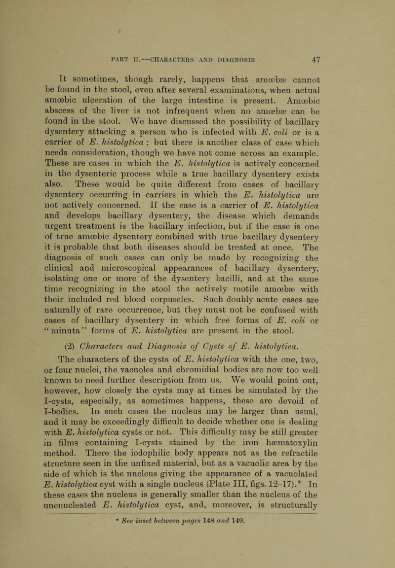 It sometimes, though rarely, happens that amoebae cannot be found in the stool, even after several examinations, when actual amoebic ulceration of the large intestine is present. Amoebic abscess of the liver is not infrequent when no amoebae can be found in the stool. We have discussed the possibility of bacillary dysentery attacking a person who is infected with E. coli or is a carrier of E. histolytica ; but there is another class of case which needs consideration, though we have not come across an example. These are cases in which the E. histolytica is actively concerned in the dysenteric process while a true bacillary dysentery exists also. These would be quite different from cases of bacillary dysentery occurring in carriers in which the E. histolytica are not actively concerned. If the case is a carrier of E. histolytica and develops bacillary dysentery, the disease wThich demands urgent treatment is the bacillary infection, but if the case is one of true amoebic dysentery combined with true bacillary dysentery it is probable that both diseases should be treated at once. The diagnosis of such cases can only be made by recognizing the clinical and microscopical appearances of bacillary dysentery, isolating one or more of the dysentery bacilli, and at the same time recognizing in the stool the actively motile amoebae with their included red blood corpuscles. Such doubly acute cases are naturally of rare occurrence, but they must not be confused with cases of bacillary dysentery in which free forms of E. coli or “ minuta ” forms of E. histolytica, are present in the stool. (2) Characters and Diagnosis of Cysts of E. histolytica. The characters of the cysts of E. histolytica with the one, two, or four nuclei, the vacuoles and chromidial bodies are now too well known to need further description from us. We would point out, however, how closely the cysts may at times be simulated by the I-cysts, especially, as sometimes happens, these are devoid of I-bodies. In such cases the nucleus may be larger than usual, and it may be exceedingly difficult to decide whether one is dealing with E. histolytica cysts or not. This difficulty may be still greater in films containing I-cysts stained by the iron hasmatoxylm method. There the iodophilic body appears not as the retractile structure seen in the unfixed material, but as a vacuolic area by the side of which is the nucleus giving the appearance of a vacuolated E. histolytica cyst with a single nucleus (Plate III, figs. 12-17) A In these cases the nucleus is generally smaller than the nucleus of the unenucleated E. histolytica cyst, and, moreover, is structurally * See inset between images 148 and 149.