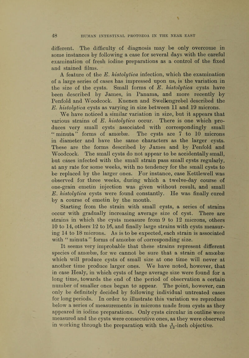 different. The difficulty of diagnosis may be only overcome in some instances by following a case for several days with the careful examination of fresh iodine preparations as a control of the fixed and stained films. A feature of the E. histolytica infection, which the examination of a large series of cases has impressed upon us, is the variation in the size of the cysts. Small forms of E. histolytica cysts have been described by James, in Panama, and more recently by Penfold and Woodcock. Kuenen and Swellengrebel described the E. histolytica cysts as varying in size between 11 and 19 microns. We have noticed a similar variation in size, but it appears that various strains of E. histolytica occur. There is one which pro¬ duces very small cysts associated with correspondingly small “minuta” forms of amoebse. The cysts are 7 to 10 microns in diameter and have the same characters as the larger cysts. These are the forms described by James and by Penfold and Woodcock. The small cysts do not appear to be accidentally small, but cases infected with the small strain pass small cysts regularly, at any rate for some weeks, with no tendency for the small cysts to be replaced by the larger ones. For instance, case Kettlewell was observed for three weeks, during which a twelve-day course of one-grain emetin injection was given without result, and small E. histolytica cysts were found constantly. He was finally cured by a course of emetin by the mouth. Starting from the strain with small cysts, a series of strains occur with gradually increasing average size of cyst. There are strains in which the cysts measure from 9 to 12 microns, others 10 to 14, others 12 to 16, and finally large strains with cysts measur¬ ing 14 to 18 microns. As is to be expected, each strain is associated with “ minuta ” forms of amoebae of corresponding size. It seems very improbable that these strains represent different species of amoebae, for we cannot be sure that a strain of amoebae which will produce cysts of small size at one time will never at another time produce larger ones. We have noted, however, that in case Healy, in which cysts of large average size were found for a long time, towards the end of the period of observation a certain number of smaller ones began to appear. The point, however, can only be definitely decided by following individual untreated cases for long periods. In order to illustrate this variation we reproduce below a series of measurements in microns made from cysts as they appeared in iodine preparations. Only cysts circular in outline were measured and the cysts were consecutive ones, as they were observed in working through the preparation with the ^-inch objective.
