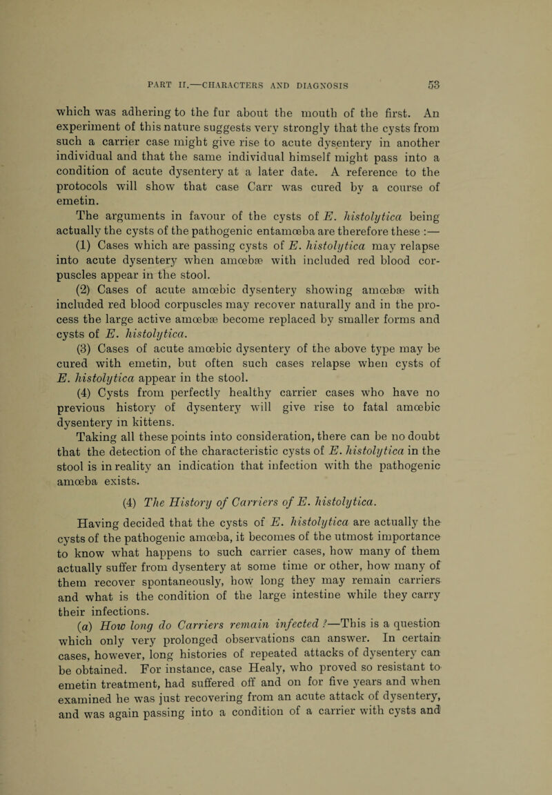 which was adhering to the far about the mouth of the first. An experiment of this nature suggests very strongly that the cysts from such a carrier case might give rise to acute dysentery in another individual and that the same individual himself might pass into a condition of acute dysentery at a later date. A reference to the protocols will show that case Carr was cured by a course of emetin. The arguments in favour of the cysts of E. histolytica being actually the cysts of the pathogenic entamoeba are therefore these :— a) Cases which are passing cysts of E. histolytica may relapse into acute dysentery when amoebae with included red blood cor¬ puscles appear in the stool. (2) Cases of acute amoebic dysentery showing amoebae with included red blood corpuscles may recover naturally and in the pro¬ cess the large active amoebae become replaced by smaller forms and cysts of E. histolytica. (3) Cases of acute amoebic dysentery of the above type may be cured with emetin, but often such cases relapse when cysts of E. histolytica appear in the stool. (4) Cysts from perfectly healthy carrier cases who have no previous history of dysentery will give rise to fatal amoebic dysentery in kittens. Taking all these points into consideration, there can be no doubt that the detection of the characteristic cysts of E. histolytica in the stool is in reality an indication that infection with the pathogenic amoeba exists. (4) The History of Carriers of E. histolytica. Having decided that the cysts of E. histolytica are actually the cysts of the pathogenic amoeba, it becomes of the utmost importance to know what happens to such carrier cases, how many of them actually suffer from dysentery at some time or other, how many of them recover spontaneously, how long they may remain carriers and what is the condition of the large intestine while they carry their infections. (a) How long do Carriers remain infected ?—This is a question which only very prolonged observations can answer. In certain cases, however, long histories of repeated attacks of dysentery can be obtained. For instance, case Healy, who proved so resistant to emetin treatment, had suffered off and on for five years and when examined he was just recovering from an acute attack of dysentery, and was again passing into a condition of a carrier with cysts and