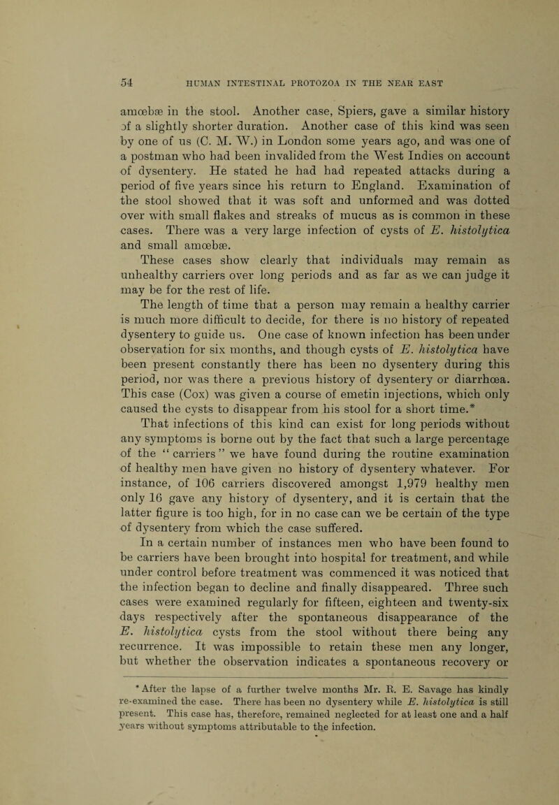 amoebae in the stool. Another case, Spiers, gave a similar history of a slightly shorter duration. Another case of this kind was seen by one of us (C. M. W.) in London some years ago, and was one of a postman who had been invalided from the West Indies on account of dysentery. He stated he had had repeated attacks during a period of five years since his return to England. Examination of the stool showed that it was soft and unformed and was dotted over with small flakes and streaks of mucus as is common in these cases. There was a very large infection of cysts of E. histolytica and small amoebae. These cases show clearly that individuals may remain as unhealthy carriers over long periods and as far as we can judge it may be for the rest of life. The length of time that a person may remain a healthy carrier is much more difficult to decide, for there is no history of repeated dysentery to guide us. One case of known infection has been under observation for six months, and though cysts of E. histolytica have been present constantly there has been no dysentery during this period, nor was there a previous history of dysentery or diarrhoea. This case (Cox) was given a course of emetin injections, which only caused the cysts to disappear from his stool for a short time.* That infections of this kind can exist for long periods without any symptoms is borne out by the fact that such a large percentage of the “ carriers ” we have found during the routine examination of healthy men have given no history of dysentery whatever. For instance, of 106 carriers discovered amongst 1,979 healthy men only 16 gave any history of dysentery, and it is certain that the latter figure is too high, for in no case can we be certain of the type of dysentery from which the case suffered. In a certain number of instances men who have been found to be carriers have been brought into hospital for treatment, and while under control before treatment was commenced it was noticed that the infection began to decline and finally disappeared. Three such cases were examined regularly for fifteen, eighteen and twenty-six days respectively after the spontaneous disappearance of the E. histolytica cysts from the stool without there being any recurrence. It was impossible to retain these men any longer, but whether the observation indicates a spontaneous recovery or * After the lapse of a further twelve months Mr. R. E. Savage has kindly re-examined the case. There has been no dysentery while E. histolytica is still present. This case has, therefore, remained neglected for at least one and a half years without symptoms attributable to the infection.