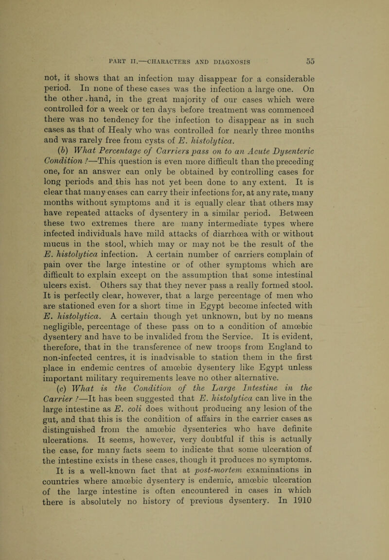 not, it shows that an infection may disappear for a considerable period. In none of these cases was the infection a large one. On the other.hand, in the great majority of our cases which were controlled for a week or ten days before treatment was commenced there was no tendency for the infection to disappear as in such cases as that of Healy who was controlled for nearly three months and was rarely free from cysts of E. histolytica. (b) What Percentage of Carriers pass on to an Acute Dysenteric Condition ?—This question is even more difficult than the preceding one, for an answer can only be obtained by controlling cases for long periods and this has not yet been done to any extent. It is clear that many cases can carry their infections for, at any rate, many months without symptoms and it is equally clear that others may have repeated attacks of dysentery in a similar period. Between these two extremes there are many intermediate types where infected individuals have mild attacks of diarrhoea with or without mucus in the stool, which may or may not be the result of the E. histolytica infection. A certain number of carriers complain of pain over the large intestine or of other symptoms which are difficult to explain except on the assumption that some intestinal ulcers exist. Others say that they never pass a really formed stool. It is perfectly clear, however, that a large percentage of men who are stationed even for a short time in Egypt become infected with E. histolytica. A certain though yet unknown, but by no means negligible, percentage of these pass on to a condition of amoebic dysentery and have to be invalided from the Service. It is evident, therefore, that in the transference of new troops from England to non-infected centres, it is inadvisable to station them in the first place in endemic centres of amoebic dysentery like Egypt unless important military requirements leave no other alternative. (c) What is the Condition of the Large Intestine in the Carrier ?—It has been suggested that E. histolytica can live in the large intestine as E. coli does without producing any lesion of the gut, and that this is the condition of affairs in the carrier cases as distinguished from the amoebic dysenteries who have definite ulcerations. It seems, however, very doubtful if this is actually the case, for many facts seem to indicate that some ulceration of the intestine exists in these cases, though it produces no symptoms. It is a well-known fact that at post-mortem examinations in countries where amoebic dysentery is endemic, amoebic ulceration of the large intestine is often encountered in cases in which there is absolutely no history of previous dysentery. In 1910