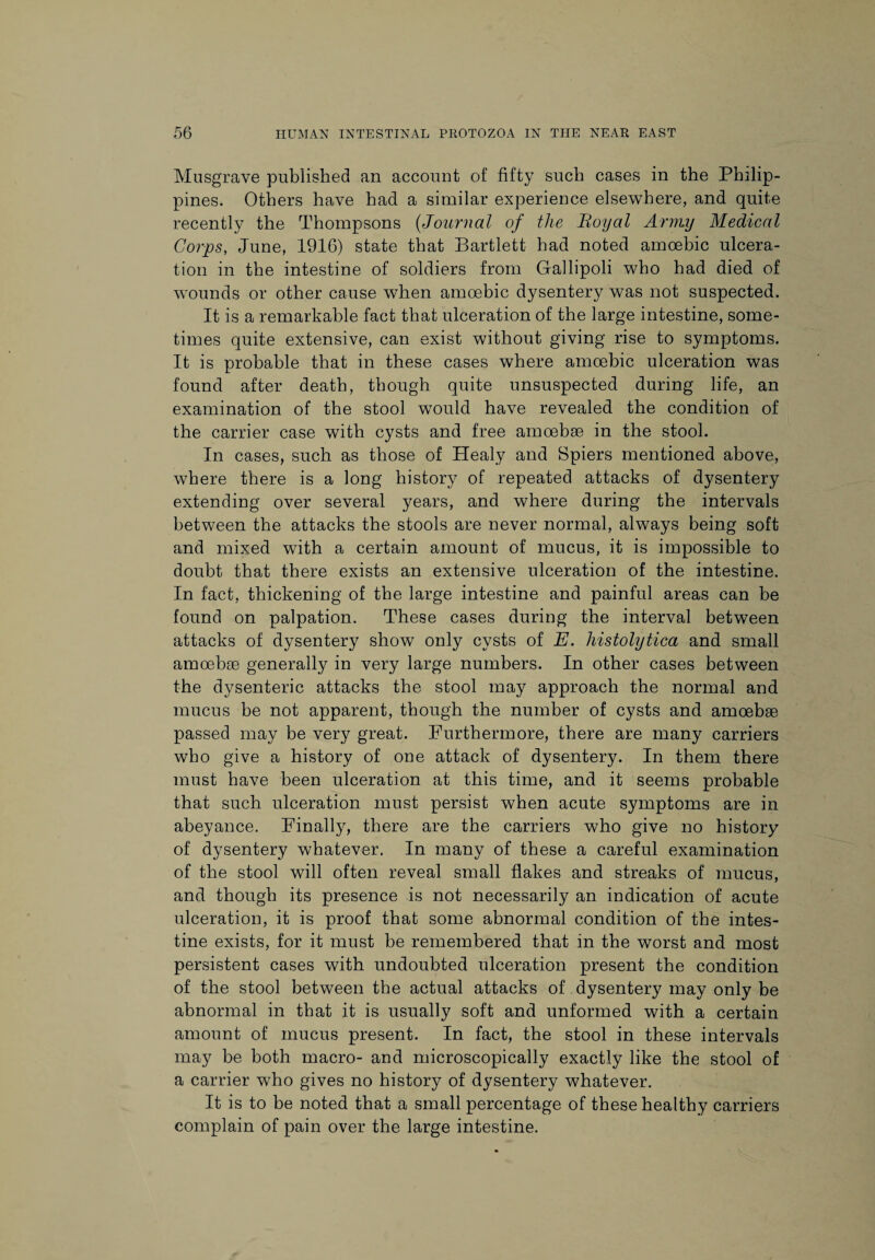 Musgrave published an account of fifty such cases in the Philip¬ pines. Others have had a similar experience elsewhere, and quite recently the Thompsons (Journal of the Royal Army Medical Corps, June, 1916) state that Bartlett had noted amoebic ulcera¬ tion in the intestine of soldiers from Gallipoli who had died of wounds or other cause when amoebic dysentery was not suspected. It is a remarkable fact that ulceration of the large intestine, some¬ times quite extensive, can exist without giving rise to symptoms. It is probable that in these cases where amoebic ulceration was found after death, though quite unsuspected during life, an examination of the stool would have revealed the condition of the carrier case with cysts and free amoebae in the stool. In cases, such as those of Healy and Spiers mentioned above, where there is a long history of repeated attacks of dysentery extending over several years, and where during the intervals between the attacks the stools are never normal, always being soft and mixed with a certain amount of mucus, it is impossible to doubt that there exists an extensive ulceration of the intestine. In fact, thickening of the large intestine and painful areas can be found on palpation. These cases during the interval between attacks of dysentery show only cysts of E. histolytica and small amoebae generally in very large numbers. In other cases between the dysenteric attacks the stool may approach the normal and mucus be not apparent, though the number of cysts and amoebae passed may be very great. Furthermore, there are many carriers who give a history of one attack of dysentery. In them there must have been ulceration at this time, and it seems probable that such ulceration must persist when acute symptoms are in abeyance. Finally, there are the carriers who give no history of dysentery whatever. In many of these a careful examination of the stool will often reveal small flakes and streaks of mucus, and though its presence is not necessarily an indication of acute ulceration, it is proof that some abnormal condition of the intes¬ tine exists, for it must be remembered that in the worst and most persistent cases with undoubted ulceration present the condition of the stool between the actual attacks of dysentery may only be abnormal in that it is usually soft and unformed with a certain amount of mucus present. In fact, the stool in these intervals may be both macro- and microscopically exactly like the stool of a carrier who gives no history of dysentery whatever. It is to be noted that a small percentage of these healthy carriers complain of pain over the large intestine.