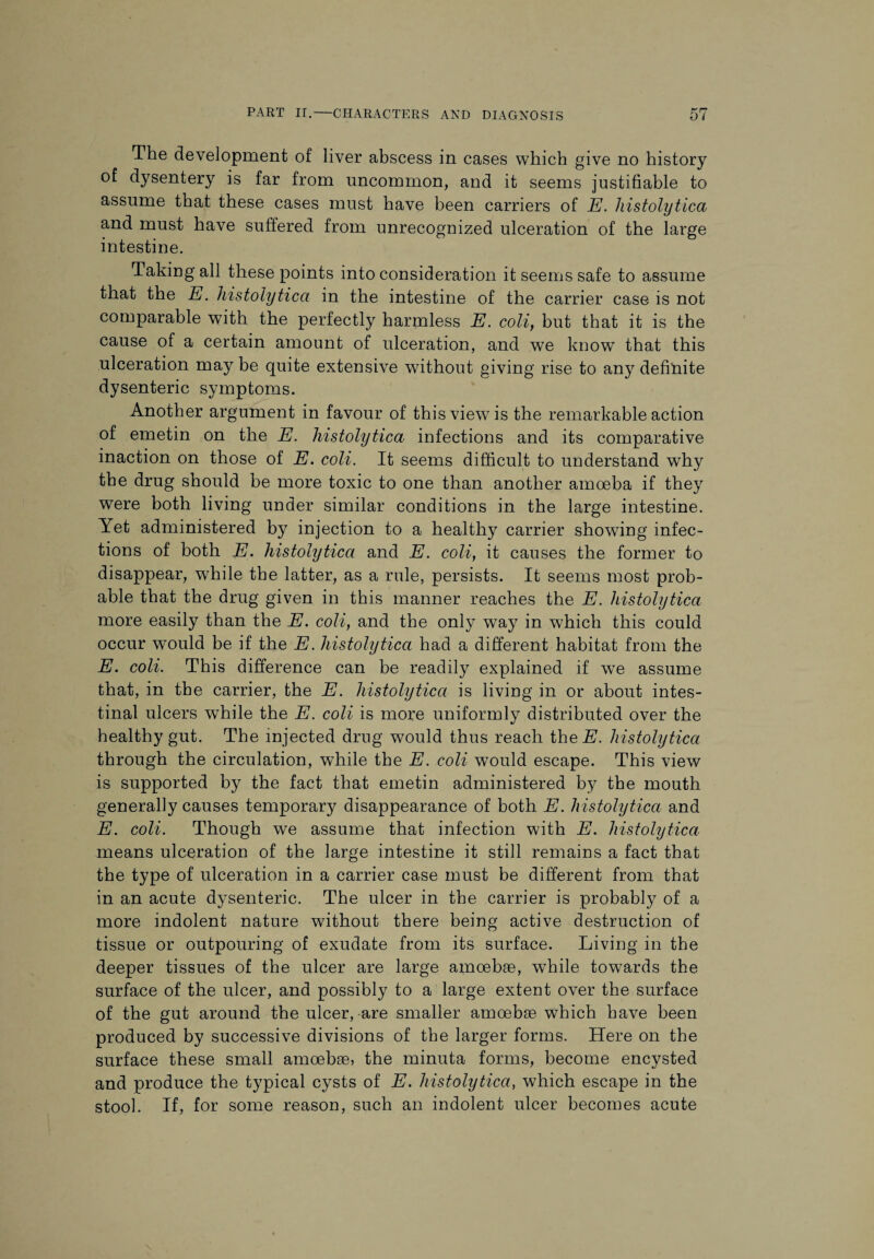 The development of liver abscess in cases which give no history of dysentery is far from uncommon, and it seems justifiable to assume that these cases must have been carriers of E. histolytica and must have suffered from unrecognized ulceration of the large intestine. Taking all these points into consideration it seems safe to assume that the E. histolytica in the intestine of the carrier case is not comparable with the perfectly harmless E. coli, but that it is the cause of a certain amount of ulceration, and we know that this ulceration may be quite extensive without giving rise to any definite dysenteric symptoms. Another argument in favour of this view is the remarkable action of emetin on the E. histolytica infections and its comparative inaction on those of E. coli. It seems difficult to understand why the drug should be more toxic to one than another amoeba if they were both living under similar conditions in the large intestine. Yet administered by injection to a healthy carrier showing infec¬ tions of both E. histolytica and E. coli, it causes the former to disappear, while the latter, as a rule, persists. It seems most prob¬ able that the drug given in this manner reaches the E. histolytica more easily than the E. coli, and the only way in which this could occur would be if the E. histolytica had a different habitat from the E. coli. This difference can be readily explained if we assume that, in the carrier, the E. histolytica is living in or about intes¬ tinal ulcers wffiile the E. coli is more uniformly distributed over the healthy gut. The injected drug would thus reach theH. histolytica through the circulation, while the E. coli would escape. This view is supported by the fact that emetin administered by the mouth generally causes temporary disappearance of both E. histolytica and E. coli. Though we assume that infection with E. histolytica means ulceration of the large intestine it still remains a fact that the type of ulceration in a carrier case must be different from that in an acute dysenteric. The ulcer in the carrier is probably of a more indolent nature without there being active destruction of tissue or outpouring of exudate from its surface. Living in the deeper tissues of the ulcer are large amoebae, wThile towards the surface of the ulcer, and possibly to a large extent over the surface of the gut around the ulcer, are smaller amoebae which have been produced by successive divisions of the larger forms. Here on the surface these small amoebae, the minuta forms, become encysted and produce the typical cysts of E. histolytica, which escape in the stool. If, for some reason, such an indolent ulcer becomes acute
