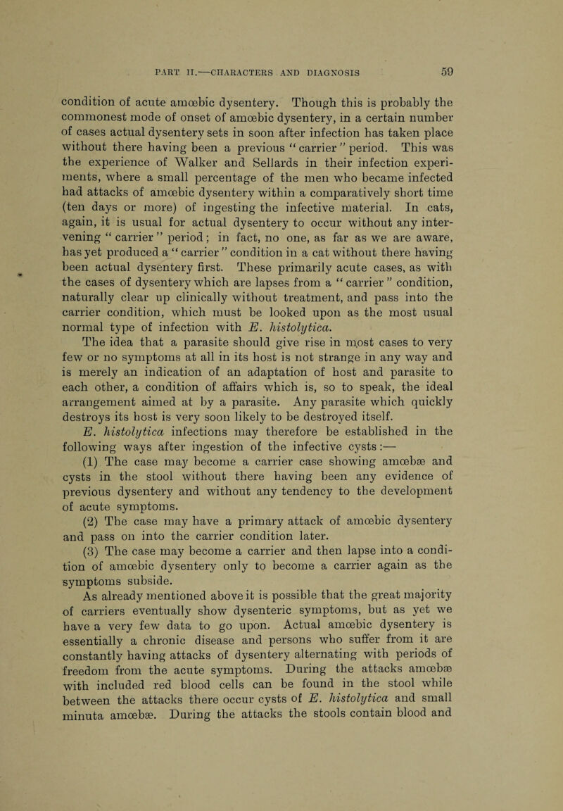 condition of acute amoebic dysentery. Though this is probably the commonest mode of onset of amoebic dysentery, in a certain number of cases actual dysentery sets in soon after infection has taken place without there having been a previous “ carrier ” period. This was the experience of Walker and Sellards in their infection experi¬ ments, where a small percentage of the men who became infected had attacks of amoebic dysentery within a comparatively short time (ten days or more) of ingesting the infective material. In cats, again, it is usual for actual dysentery to occur without any inter¬ vening “carrier” period; in fact, no one, as far as we are aware, has yet produced a “ carrier ” condition in a cat without there having been actual dysentery first. These primarily acute cases, as with the cases of dysentery which are lapses from a “carrier” condition, naturally clear up clinically without treatment, and pass into the carrier condition, which must be looked upon as the most usual normal type of infection with E. histolytica. The idea that a parasite should give rise in m.ost cases to very few or no symptoms at all in its host is not strange in any way and is merely an indication of an adaptation of host and parasite to each other, a condition of affairs which is, so to speak, the ideal arrangement aimed at by a parasite. Any parasite which quickly destroys its host is very soon likely to be destroyed itself. E. histolytica infections may therefore be established in the following ways after ingestion of the infective cysts :— (1) The case may become a carrier case showing amoebae and cysts in the stool without there having been any evidence of previous dysentery and without any tendency to the development of acute symptoms. (2) The case may have a primary attack of amoebic dysentery and pass on into the carrier condition later. (3) The case may become a carrier and then lapse into a condi¬ tion of amoebic dysentery only to become a carrier again as the symptoms subside. As already mentioned above it is possible that the great majority of carriers eventually show dysenteric symptoms, but as yet we have a very few data to go upon. Actual amoebic dysentery is essentially a chronic disease and persons who suffer from it are constantly having attacks of dysentery alternating with periods of freedom from the acute symptoms. During the attacks amoebae with included red blood cells can be found in the stool while between the attacks there occur cysts of E. histolytica and small minuta amoebae. During the attacks the stools contain blood and