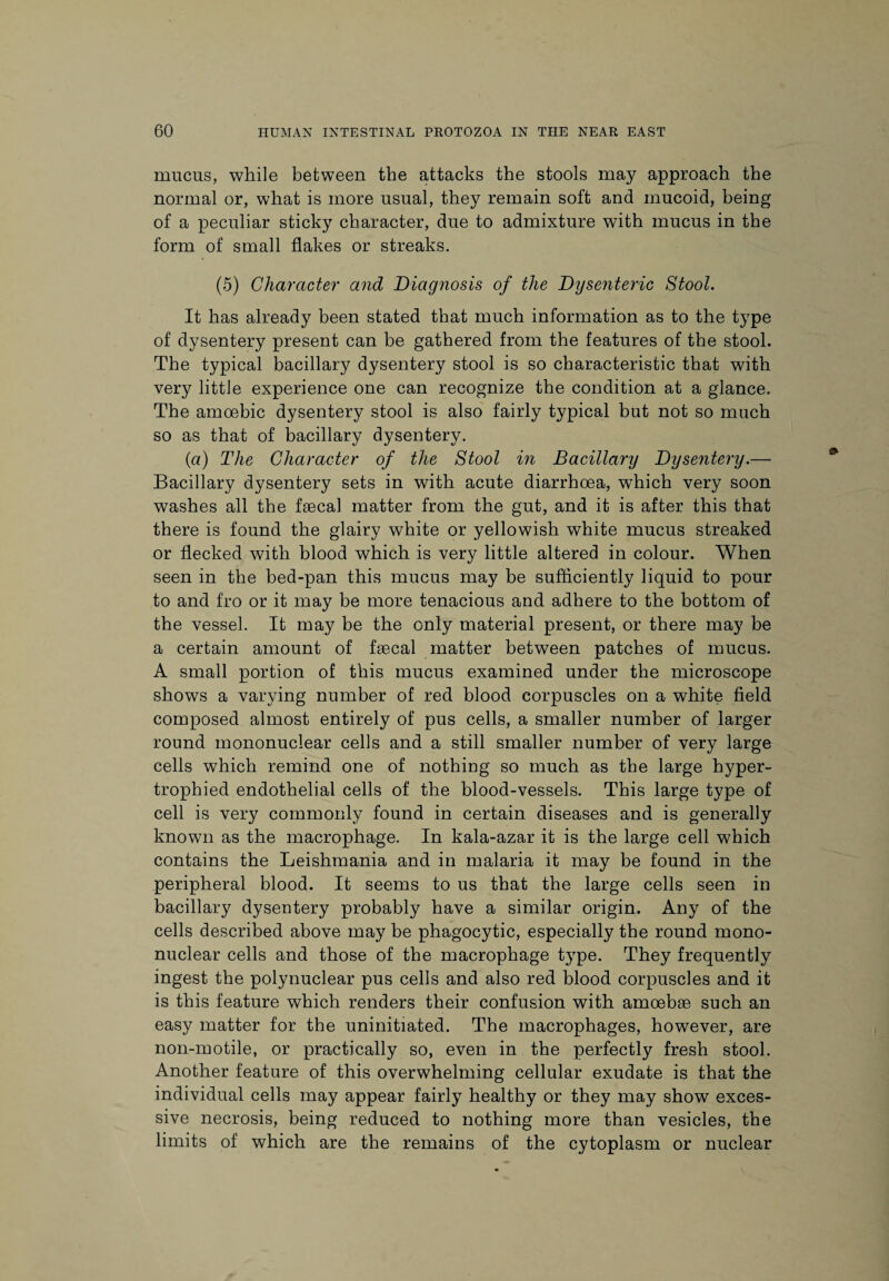 mucus, while between the attacks the stools may approach the normal or, what is more usual, they remain soft and mucoid, being of a peculiar sticky character, due to admixture with mucus in the form of small flakes or streaks. (5) Character and Diagnosis of the Dysenteric Stool. It has already been stated that much information as to the type of dysentery present can be gathered from the features of the stool. The typical bacillary dysentery stool is so characteristic that with very little experience one can recognize the condition at a glance. The amoebic dysentery stool is also fairly typical but not so much so as that of bacillary dysentery. (a) The Character of the Stool in Bacillary Dysentery.— Bacillary dysentery sets in with acute diarrhoea, which very soon washes all the faecal matter from the gut, and it is after this that there is found the glairy white or yellowish white mucus streaked or flecked with blood which is very little altered in colour. When seen in the bed-pan this mucus may be sufficiently liquid to pour to and fro or it may be more tenacious and adhere to the bottom of the vessel. It may be the only material present, or there may be a certain amount of faecal matter between patches of mucus. A small portion of this mucus examined under the microscope shows a varying number of red blood corpuscles on a white field composed almost entirely of pus cells, a smaller number of larger round mononuclear cells and a still smaller number of very large cells which remind one of nothing so much as the large hyper¬ trophied endothelial cells of the blood-vessels. This large type of cell is very commonly found in certain diseases and is generally known as the macrophage. In kala-azar it is the large cell which contains the Leishmania and in malaria it may be found in the peripheral blood. It seems to us that the large cells seen in bacillary dysentery probably have a similar origin. Any of the cells described above may be phagocytic, especially the round mono¬ nuclear cells and those of the macrophage type. They frequently ingest the polynuclear pus cells and also red blood corpuscles and it is this feature which renders their confusion with amoebae such an easy matter for the uninitiated. The macrophages, however, are non-motile, or practically so, even in the perfectly fresh stool. Another feature of this overwhelming cellular exudate is that the individual cells may appear fairly healthy or they may show exces¬ sive necrosis, being reduced to nothing more than vesicles, the limits of which are the remains of the cytoplasm or nuclear
