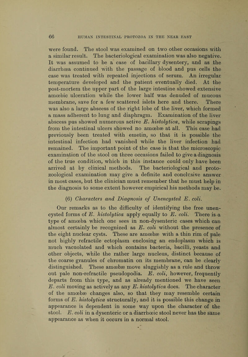 were found. The stool was examined on two other occasions with a similar result. The bacteriological examination was also negative. It was assumed to be a case of bacillary dysentery, and as the diarrhoea continued with the passage of blood and pus cells the case was treated with repeated injections of serum. An irregular temperature developed and the patient eventually died. At the post-mortem the upper part of the large intestine showed extensive amoebic ulceration while the lower half was denuded of mucous membrane, save for a few scattered islets here and there. There was also a large abscess of the right lobe of the liver, which formed a mass adherent to lung and diaphragm. Examination of the liver abscess pus showed numerous active E. histolytica, while scrapings from the intestinal ulcers showed no amoebae at all. This case had previously been treated with emetin, so that it is possible the intestinal infection had vanished while the liver infection had remained. The important point of the case is that the microscopic examination of the stool on three occasions failed to give a diagnosis of the true condition, which in this instance could only have been arrived at by clinical methods. The bacteriological and proto- zoological examination may give a definite and conclusive answer in most cases, but the clinician must remember that he must help in the diagnosis to some extent however empirical his methods may be. (6) Characters and Diagnosis of Unencysted E. coli. Our remarks as to the difficulty of identifying the free unen¬ cysted forms of E. histolytica apply equally to E. coli. There is-a type of amoeba which one sees in non-dysenteric cases which can almost certainly be recognized as E. coli without the presence of the eight nuclear cysts. These are amoebae with a thin rim of pale not highly refractile ectoplasm enclosing an endoplasm which is much vacuolated and which contains bacteria, bacilli, yeasts and other objects, while the rather large nucleus, distinct because of the coarse granules of chromatin on its membrane, can be clearly distinguished. These amoebae move sluggishly as a rule and throw out pale non-refractile pseudopodia. E. coli, however, frequently departs from this type, and as already mentioned we have seen E. coli moving as actively as any E. histolytica does. The character of the amoebae changes also, so that they may resemble certain forms of E. histolytica structurally, and it is possible this change in appearance is dependent in some way upon the character of the stool. E. coli in a dysenteric or a diarrhoeic stool never has the same appearance as when it occurs in a normal stool.