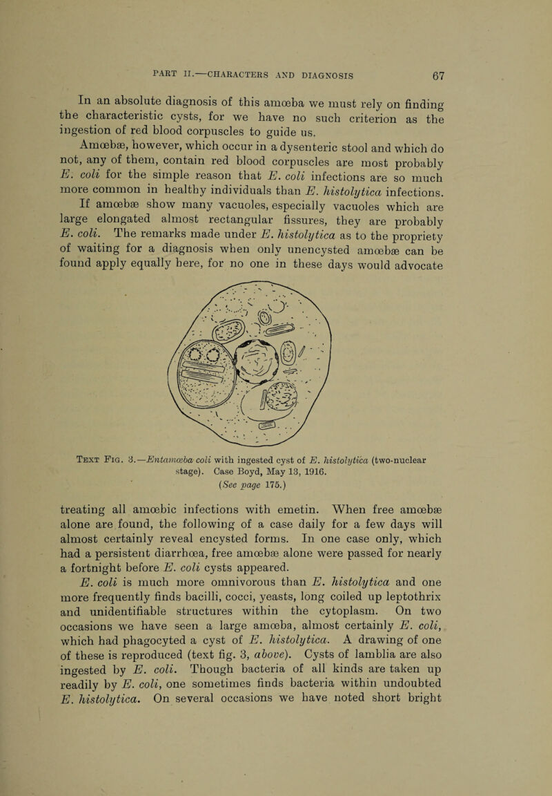 In an absolute diagnosis of this amoeba we must rely on finding the characteristic cysts, for we have no such criterion as the ingestion of red blood corpuscles to guide us. Amoebae, however, which occur in a dysenteric stool and which do not, any of them, contain red blood corpuscles are most probably 1l. colt foi the simple reason that E. coll infections are so much more common in healthy individuals than E. histolytica infections. If amoebae show many vacuoles, especially vacuoles which are large elongated almost rectangular fissures, they are probably E. coli. The remarks made under E. histolytica as to the propriety of waiting for a diagnosis when only unencysted amoebae can be found apply equally here, for no one in these days would advocate Text Fig. 3.—Entamoeba coli with ingested cyst of E. histolytica (two-nuclear stage). Case Boyd, May 13, 1916. (See page 175.) treating all amoebic infections with emetin. When free amoebae alone are found, the following of a case daily for a few days will almost certainly reveal encysted forms. In one case only, which had a persistent diarrhoea, free amoebai alone w7ere passed for nearly a fortnight before E. coli cysts appeared. E. coli is much more omnivorous than E. histolytica and one more frequently finds bacilli, cocci, yeasts, long coiled up leptothrix and unidentifiable structures within the cytoplasm. On two occasions we have seen a large amoeba, almost certainly E. coli, which had phagocyted a cyst of E. histolytica. A drawing of one of these is reproduced (text fig. 3, above). Cysts of lamblia are also ingested by E. coli. Though bacteria of all kinds are taken up readily by E. coli, one sometimes finds bacteria within undoubted E. histolytica. On several occasions we have noted short bright
