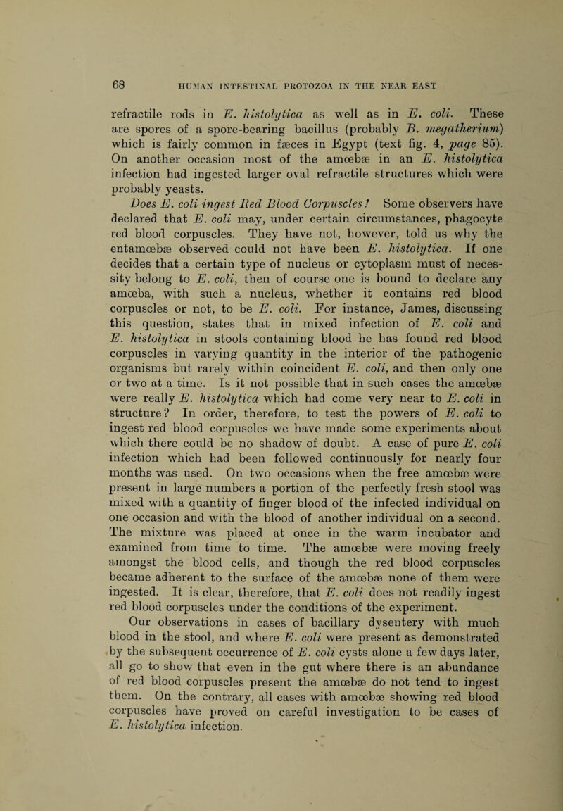 refractile rods in E. histolytica as well as in E. coll. These are spores of a spore-bearing bacillus (probably B. megatherium) which is fairly common in faeces in Egypt (text fig. 4, page 85). On another occasion most of the amoebae in an E. histolytica infection had ingested larger oval refractile structures which were probably yeasts. Does E. coli ingest Becl Blood Corpuscles ? Some observers have declared that E. coli may, under certain circumstances, phagocyte red blood corpuscles. They have not, however, told us why the entamoebae observed could not have been E. histolytica. If one decides that a certain type of nucleus or cytoplasm must of neces¬ sity belong to E. coli, then of course one is bound to declare any amoeba, with such a nucleus, whether it contains red blood corpuscles or not, to be E. coli. For instance, James, discussing this question, states that in mixed infection of E. coli and E. histolytica in stools containing blood he has found red blood corpuscles in varying quantity in the interior of the pathogenic organisms but rarely within coincident E. coli, and then only one or two at a time. Is it not possible that in such cases the amoebae were really E. histolytica which had come very near to E. coli in structure? In order, therefore, to test the powers of E. coli to ingest red blood corpuscles we have made some experiments about which there could be no shadow of doubt. A case of pure E. coli infection which had been followed continuously for nearly four months was used. On two occasions when the free amoebae were present in large numbers a portion of the perfectly fresh stool was mixed with a quantity of finger blood of the infected individual on one occasion and with the blood of another individual on a second. The mixture was placed at once in the warm incubator and examined from time to time. The amoebae were moving freely amongst the blood cells, and though the red blood corpuscles became adherent to the surface of the amoebae none of them were ingested. It is clear, therefore, that E. coli does not readily ingest red blood corpuscles under the conditions of the experiment. Our observations in cases of bacillary dysentery with much blood in the stool, and where E. coli were present as demonstrated by the subsequent occurrence of E. coli cysts alone a few days later, all go to show that even in the gut where there is an abundance of red blood corpuscles present the amoebae do not tend to ingest them. On the contrary, all cases with amoebae showing red blood corpuscles have proved on careful investigation to be cases of E. histolytica infection.