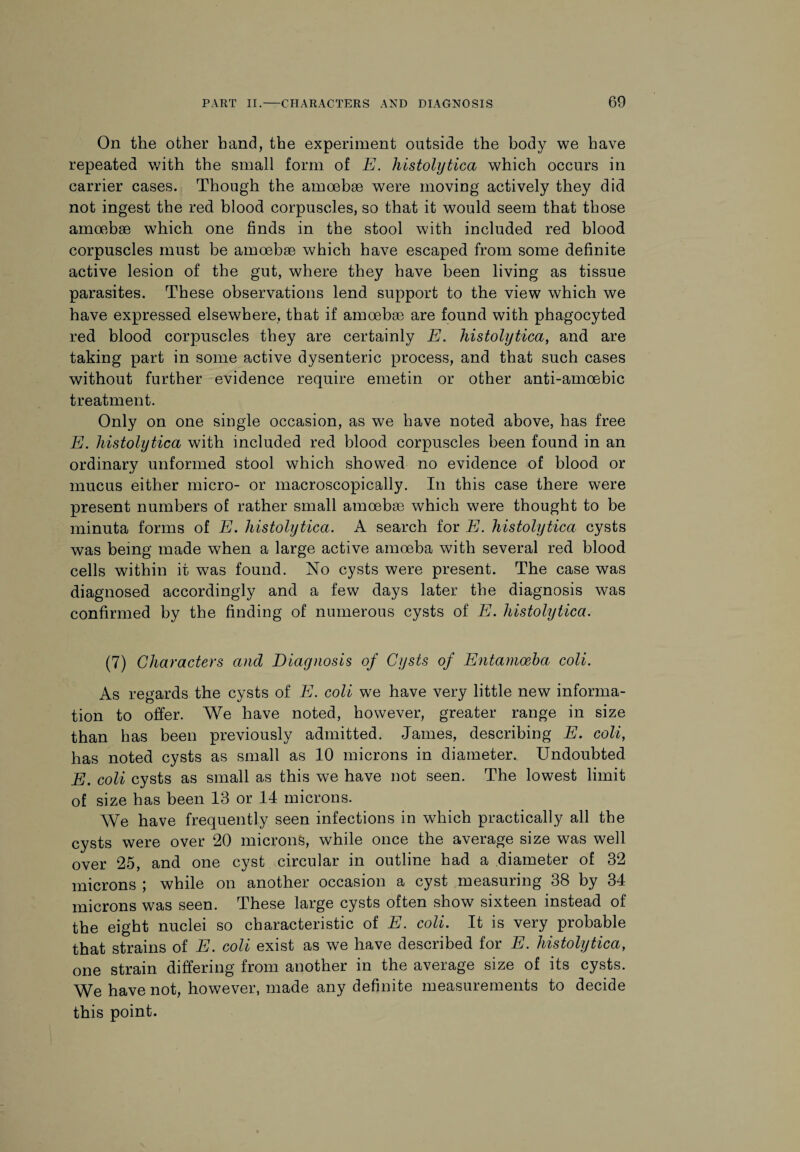 On the other hand, the experiment outside the body we have repeated with the small form of E. histolytica which occurs in carrier cases. Though the amoebae were moving actively they did not ingest the red blood corpuscles, so that it would seem that those amoebae which one finds in the stool with included red blood corpuscles must be amoebae which have escaped from some definite active lesion of the gut, where they have been living as tissue parasites. These observations lend support to the view which we have expressed elsewhere, that if amoebae are found with phagocyted red blood corpuscles they are certainly E. histolytica, and are taking part in some active dysenteric process, and that such cases without further evidence require emetin or other anti-amoebic treatment. Only on one single occasion, as we have noted above, has free E. histolytica with included red blood corpuscles been found in an ordinary unformed stool which showed no evidence of blood or mucus either micro- or macroscopically. In this case there were present numbers of rather small amoebae which were thought to be minuta forms of E. histolytica. A search for E. histolytica cysts was being made when a large active amoeba with several red blood cells within it was found. No cysts were present. The case was diagnosed accordingly and a few days later the diagnosis was confirmed by the finding of numerous cysts of E. histolytica. (7) Characters and Diagnosis of Cysts of Entamoeba coli. As regards the cysts of E. coli we have very little new informa¬ tion to offer. We have noted, however, greater range in size than has been previously admitted. James, describing E. coli, has noted cysts as small as 10 microns in diameter. Undoubted E. coli cysts as small as this we have not seen. The lowest limit of size has been 13 or 14 microns. We have frequently seen infections in which practically all the cysts were over 20 microns, while once the average size was well over 25, and one cyst circular in outline had a diameter of 32 microns ; while on another occasion a cyst measuring 38 by 34 microns was seen. These large cysts often show sixteen instead of the eight nuclei so characteristic of E. coli. It is very probable that strains of E. coli exist as we have described for E. histolytica, one strain differing from another in the average size of its cysts. We have not, however, made any definite measurements to decide this point.