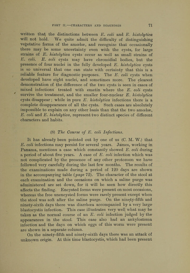 written that the distinctions between E. coli and E. histolytica will not hold. We quite admit the difficulty of distinguishing vegetative forms of the amoebae, and recognize that occasionally there may be some uncertainty even with the cysts, for large strains of E. histolytica cysts occur as well as small strains of E. coli. E. coli cysts may have chromidial bodies, but the presence of four nuclei in the fully developed E. histolytica cysts is so universal that one can state with certainty that this is a reliable feature for diagnostic purposes. The E. coli cysts when developed have eight nuclei, and sometimes more. The clearest demonstration of the difference of the two cysts is seen in cases of mixed infections treated with emetin where the E. coli cysts survive the treatment, and the smaller four-nuclear E. histolytica cysts disappear; while in pure E. histolytica infections there is a complete disappearance of all the cysts. Such cases are absolutely impossible to explain on any other basis than that the two amoebae, E. coli and E. histolytica, represent two distinct species of different characters and habits. ' (8) The Course of E. coli Infections. It has already been pointed out by one of us (C. M. W.) that E. coli infections may persist for several years. James, working in Panama, mentions a case which constantly showed E. coli during a period of about five years. A case of E. coli infection which was not complicated by the presence of any other protozoon we have followed very carefully during the last few months. The results of the examinations made during a period of 120 days are shown in the accompanying table (page 72). The character of the stool at each examination and the occasions on which a saline purge was administered are set down, for it will be seen how directly this affects the finding. Encysted forms were present on most occasions, whereas the free unencysted forms were rarely present except when the stool was soft after the saline purge. On the ninety-fifth and ninety-sixth days there was diarrhoea accompanied by a very large blastocystis infection. This case illustrates very well what may be taken as the normal course of an E. coli infection judged by the appearances in the stool. This case also had an ankylostoma infection and the days on which eggs of this worm were present are shown in a separate column. On the ninety-fifth and ninety-sixth days there was an attack of unknown origin. At this time blastocystis, which had been present