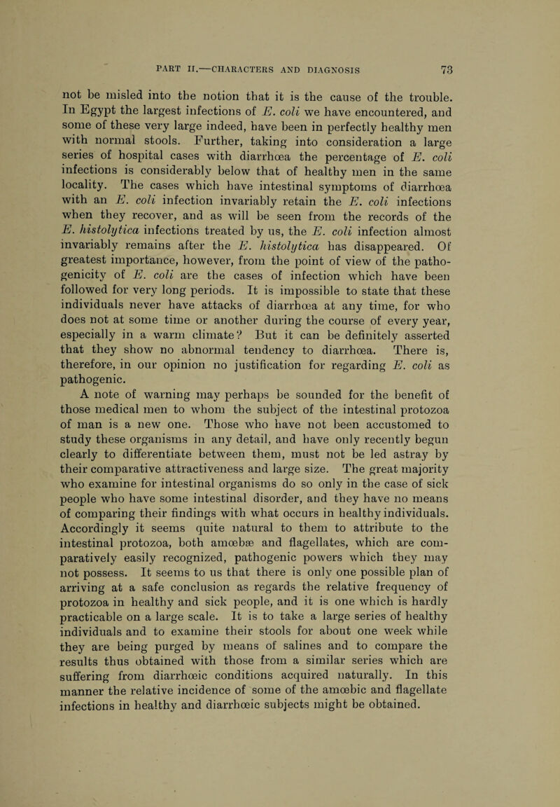 not be misled into the notion that it is the cause of the trouble. In Egypt the largest infections of E. coli we have encountered, and some of these very large indeed, have been in perfectly healthy men with normal stools. Further, taking into consideration a large series of hospital cases with diarrhoea the percentage of E. coli infections is considerably below that of healthy men in the same locality. The cases which have intestinal symptoms of diarrhoea with an E. coli infection invariably retain the E. coli infections when they recover, and as will be seen from the records of the E. histolytica infections treated by us, the E. coli infection almost invariably remains after the E. histolytica has disappeared. Of greatest importance, however, from the point of view of the patho¬ genicity of E. coli are the cases of infection which have been followed for very long periods. It is impossible to state that these individuals never have attacks of diarrhoea at any time, for who does not at some time or another during the course of every year, especially in a warm climate? But it can be definitely asserted that they show no abnormal tendency to diarrhoea. There is, therefore, in our opinion no justification for regarding E. coli as pathogenic. A note of warning may perhaps be sounded for the benefit of those medical men to whom the subject of the intestinal protozoa of man is a new one. Those who have not been accustomed to study these organisms in any detail, and have only recently begun clearly to differentiate between them, must not be led astray by their comparative attractiveness and large size. The great majority who examine for intestinal organisms do so only in the case of sick people who have some intestinal disorder, and they have no means of comparing their findings with what occurs in healthy individuals. Accordingly it seems quite natural to them to attribute to the intestinal protozoa, both amoebae and flagellates, which are com¬ paratively easily recognized, pathogenic powers which they may not possess. It seems to us that there is only one possible plan of arriving at a safe conclusion as regards the relative frequency of protozoa in healthy and sick people, and it is one which is hardly practicable on a large scale. It is to take a large series of healthy individuals and to examine their stools for about one week while they are being purged by means of salines and to compare the results thus obtained with those from a similar series which are suffering from diarrhoeic conditions acquired naturally. In this manner the relative incidence of some of the amoebic and flagellate infections in healthy and diarrhoeic subjects might be obtained.