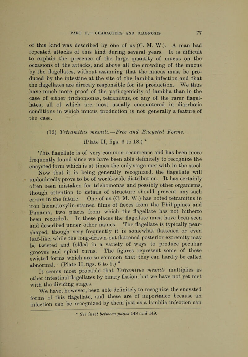 of this kind was described by one of us (C. M. W.). A man had repeated attacks of this kind during several years. It is difficult to explain the presence of the large quantity of mucus on the occasions of the attacks, and above all the crowding of the mucus by the flagellates, without assuming that the mucus must be pro¬ duced by the intestine at the site of the lamblia infection and that the flagellates are directly responsible for its production. We thus have much more proof of the pathogenicity of lamblia than in the case of either trichomonas, tetramitus, or any of the rarer flagel¬ lates, all of which are most usually encountered in diarrhceic conditions in which mucus production is not generally a feature of the case. (12) Tetramitus mesnili.—Free and Encysted Fonns. (Plate II, figs. 6 to 18.) * This flagellate is of very common occurrence and has been more frequently found since we have been able definitely to recognize the encysted form which is at times the only stage met with in the stool. Now that it is being generally recognized, the flagellate will undoubtedly prove to be of world-wide distribution. It has certainly often been mistaken for trichomonas and possibly other organisms, though attention to details of structure should prevent any such errors in the future. One of us (C. M. W.) has noted tetramitus in iron hematoxylin-stained films of feces from the Philippines and Panama, two places from which the flagellate has not hitherto been recorded. In these places the flagellate must have been seen and described under other names. The flagellate is typically pear- shaped, though very frequently it is somewhat flattened or even leaf-like, while the long-drawn-out flattened posterior extremity may be twisted and folded in a variety of ways to produce peculiar- grooves and spiral turns. The figures represent some of these twisted forms which are so common that they can hardly be called abnormal. (Plate II, figs. 6 to 9.) * It seems most probable that Tetramitus mesnili multiplies as other intestinal flagellates by binary fission, but we have not yet met with the dividing stages. We have, however, been able definitely to recognize the encysted forms of this flagellate, and these are of importance because an infection can be recognized by them just as a lamblia infection can