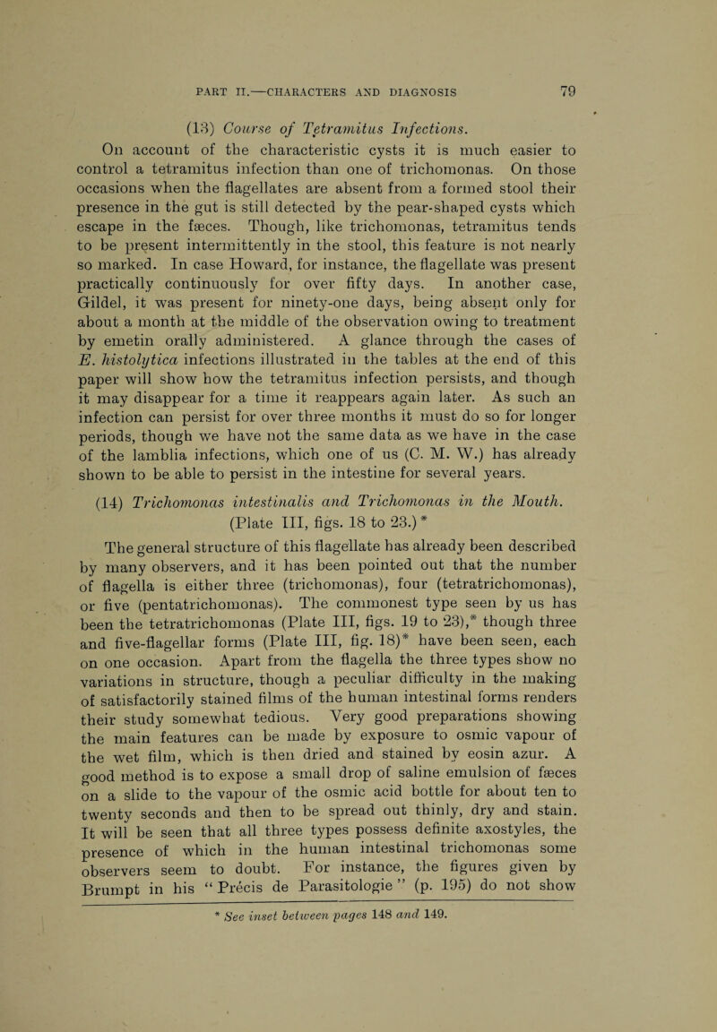 (13) Course of Tetramitus Infections. On account of the characteristic cysts it is much easier to control a tetramitus infection than one of trichomonas. On those occasions when the flagellates are absent from a formed stool their presence in the gut is still detected by the pear-shaped cysts which escape in the faeces. Though, like trichomonas, tetramitus tends to be present intermittently in the stool, this feature is not nearly so marked. In case Howard, for instance, the flagellate was present practically continuously for over fifty days. In another case, Gildel, it was present for ninety-one days, being absent only for about a month at the middle of the observation owing to treatment by emetin orally administered. A glance through the cases of E. histolytica infections illustrated in the tables at the end of this paper will show how the tetramitus infection persists, and though it may disappear for a time it reappears again later. As such an infection can persist for over three months it must do so for longer periods, though we have not the same data as we have in the case of the lamblia infections, which one of us (C. M. W.) has already shown to be able to persist in the intestine for several years. (14) Trichomonas intestinalis and Trichomonas in the Mouth. (Plate III, figs. 18 to 23.) * The general structure of this flagellate has already been described by many observers, and it has been pointed out that the number of flagella is either three (trichomonas), four (tetratrichomonas), or five (pentatrichomonas). The commonest type seen by us has been the tetratrichomonas (Plate III, figs. 19 to 23),* though three and five-flagellar forms (Plate III, fig. 18)* have been seen, each on one occasion. Apart from the flagella the three types show no variations in structure, though a peculiar difficulty in the making of satisfactorily stained films of the human intestinal forms renders their study somewhat tedious. Very good preparations showing the main features can be made by exposure to osmic vapour of the wet film, which is then dried and stained by eosin azur. A good method is to expose a small drop of saline emulsion of faeces on a slide to the vapour of the osmic acid bottle for about ten to twenty seconds and then to be spread out thinly, dry and stain. It will be seen that all three types possess definite axostyles, the presence of which in the human intestinal trichomonas some observers seem to doubt. For instance, the figures given by Brumpt in his “ Precis de Parasitologie ” (p. 195) do not show