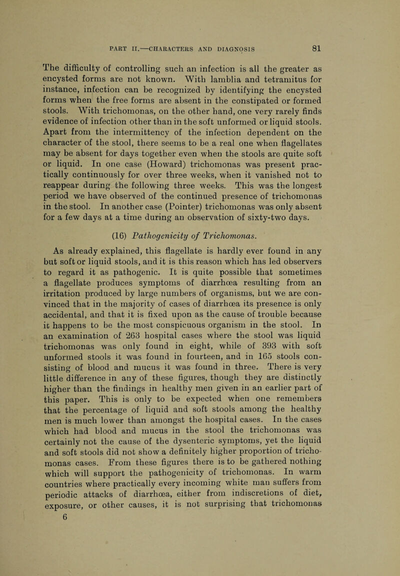 The difficulty of controlling such an infection is all the greater as encysted forms are not known. With lamblia and tetramitus for instance, infection can be recognized by identifying the encysted forms when the free forms are absent in the constipated or formed stools. With trichomonas, on the other hand, one very rarely finds evidence of infection other than in the soft unformed or liquid stools. Apart from the intermittency of the infection dependent on the character of the stool, there seems to be a real one when flagellates may be absent for days together even when the stools are quite soft or liquid. In one case (Howard) trichomonas was present prac¬ tically continuously for over three weeks, when it vanished not to reappear during the following three weeks. This was the longest period we have observed of the continued presence of trichomonas in the stool. In another case (Pointer) trichomonas was only absent for a few days at a time during an observation of sixty-two days. (16) Pathogenicity of Trichomonas. As already explained, this flagellate is hardly ever found in any but soft or liquid stools, and it is this reason which has led observers to regard it as pathogenic. It is quite possible that sometimes a flagellate produces symptoms of diarrhoea resulting from an irritation produced by large numbers of organisms, but we are con¬ vinced that in the majority of cases of diarrhoea its presence is only accidental, and that it is fixed upon as the cause of trouble because it happens to be the most conspicuous organism in the stool. In an examination of 263 hospital cases where the stool was liquid trichomonas was only found in eight, while of 393 with soft unformed stools it was found in fourteen, and in 165 stools con¬ sisting of blood and mucus it was found in three. There is very little difference in any of these figures, though they are distinctly higher than the findings in healthy men given in an earlier part of this paper. This is only to be expected when one remembers that the percentage of liquid and soft stools among the healthy men is much lower than amongst the hospital cases. In the cases which had blood and mucus in the stool the trichomonas was certainly not the cause of the dysenteric symptoms, yet the liquid and soft stools did not show a definitely higher proportion of tricho¬ monas cases. From these figures there is to be gathered nothing which will support the pathogenicity of trichomonas. In warm countries where practically every incoming white man suffers from periodic attacks of diarrhoea, either from indiscretions of diet, exposure, or other causes, it is not surprising that trichomonas 6