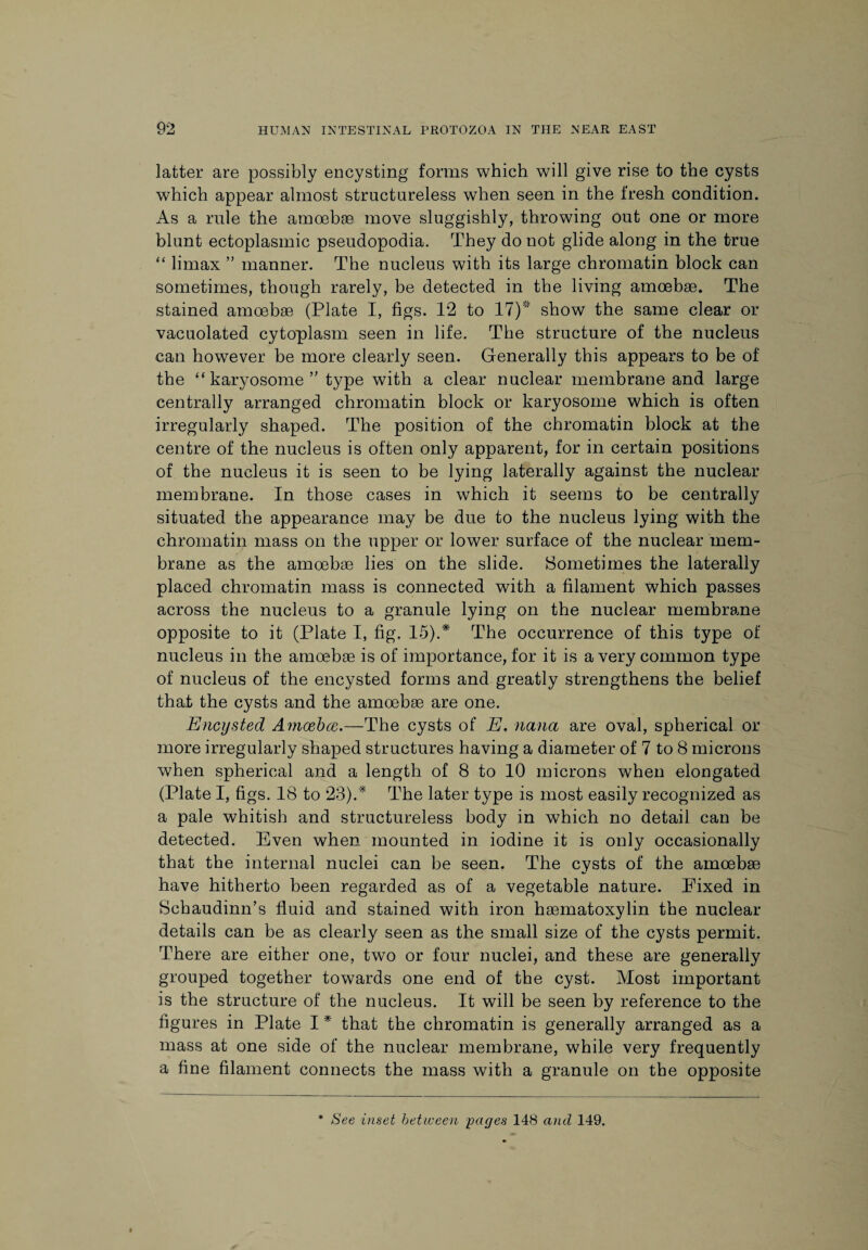 latter are possibly encysting forms which will give rise to the cysts which appear almost structureless when seen in the fresh condition. As a rule the amoebae move sluggishly, throwing out one or more blunt ectoplasmic pseudopodia. They do not glide along in the true “ limax ” manner. The nucleus with its large chromatin block can sometimes, though rarely, be detected in the living amoebae. The stained amoebae (Plate I, figs. 12 to 17)* show the same clear or vacuolated cytoplasm seen in life. The structure of the nucleus can however be more clearly seen. Generally this appears to be of the “ karyosome ” type with a clear nuclear membrane and large centrally arranged chromatin block or karyosome which is often irregularly shaped. The position of the chromatin block at the centre of the nucleus is often only apparent, for in certain positions of the nucleus it is seen to be lying laterally against the nuclear membrane. In those cases in which it seems to be centrally situated the appearance may be due to the nucleus lying with the chromatin mass on the upper or lower surface of the nuclear mem¬ brane as the amoebae lies on the slide. Sometimes the laterally placed chromatin mass is connected with a filament which passes across the nucleus to a granule lying on the nuclear membrane opposite to it (Plate I, fig. 15).* The occurrence of this type of nucleus in the amoebae is of importance, for it is a very common type of nucleus of the encysted forms and greatly strengthens the belief that the cysts and the amoebae are one. Encysted Amcebce.—The cysts of E. nana are oval, spherical or more irregularly shaped structures having a diameter of 7 to 8 microns when spherical and a length of 8 to 10 microns when elongated (Plate I, figs. 18 to 23). * The later type is most easily recognized as a pale whitish and structureless body in which no detail can be detected. Even when mounted in iodine it is only occasionally that the internal nuclei can be seen. The cysts of the amoebae have hitherto been regarded as of a vegetable nature. Fixed in Schaudinn’s fluid and stained with iron hasmatoxylin the nuclear details can be as clearly seen as the small size of the cysts permit. There are either one, two or four nuclei, and these are generally grouped together towards one end of the cyst. Most important is the structure of the nucleus. It will be seen by reference to the figures in Plate I * that the chromatin is generally arranged as a mass at one side of the nuclear membrane, while very frequently a fine filament connects the mass with a granule on the opposite