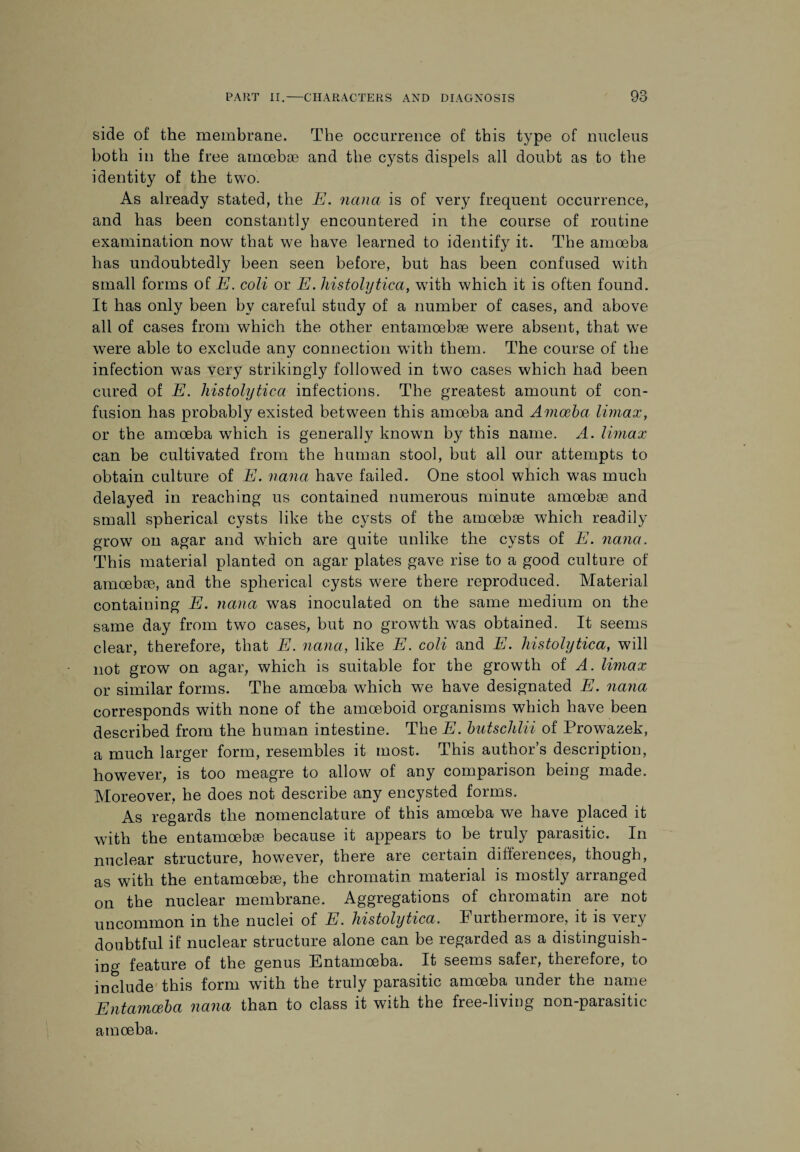 side of the membrane. The occurrence of this type of nucleus both in the free amoebae and the cysts dispels all doubt as to the identity of the two. As already stated, the E. nana is of very frequent occurrence, and has been constantly encountered in the course of routine examination now that we have learned to identify it. The amoeba has undoubtedly been seen before, but has been confused with small forms of E. coli or E. histolytica, wTith which it is often found. It has only been by careful study of a number of cases, and above all of cases from which the other entamoebse were absent, that we were able to exclude any connection wTith them. The course of the infection was very strikingly followed in two cases which had been cured of E. histolytica infections. The greatest amount of con¬ fusion has probably existed between this amoeba and Amoeba Umax, or the amoeba which is generally known by this name. A. Umax can be cultivated from the human stool, but all our attempts to obtain culture of E. nana have failed. One stool which was much delayed in reaching us contained numerous minute amoebae and small spherical cysts like the cysts of the amoebae which readily grow on agar and which are quite unlike the cysts of E. nana. This material planted on agar plates gave rise to a good culture of amoebae, and the spherical cysts were there reproduced. Material containing E. nana was inoculated on the same medium on the same day from two cases, but no growth was obtained. It seems clear, therefore, that E. nana, like E. coli and E. histolytica, will not grow on agar, which is suitable for the growth of A. Umax or similar forms. The amoeba which we have designated E. nana corresponds with none of the amoeboid organisms which have been described from the human intestine. The E. butschlii of Prowazek, a much larger form, resembles it most. This author’s description, however, is too meagre to allow of any comparison being made. Moreover, he does not describe any encysted forms. As regards the nomenclature of this amoeba we have placed it with the entamoebae because it appears to be truly parasitic. In nuclear structure, however, there are certain differences, though, as with the entamoebae, the chromatin material is mostly arranged on the nuclear membrane. Aggregations of chromatin are not uncommon in the nuclei of E. histolytica. Furthermore, it is very doubtful if nuclear structure alone can be regarded as a distinguish¬ ing feature of the genus Entamoeba. It seems safei, therefore, to include this form with the truly parasitic amoeba under the name Entamoeba nana than to class it with the free-living non-parasitic amoeba.