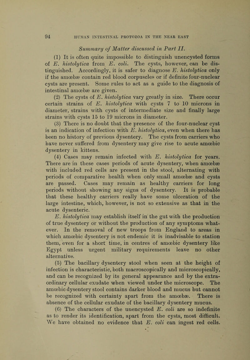 Summary of Matter discussed in Part II. (1) It is often quite impossible to distinguish unencysted forms of E. histolytica from E. coli. The cysts, however, can be dis¬ tinguished. Accordingly, it is safer to diagnose E. histolytica only if the amoebae contain red blood corpuscles or if definite four-nuclear cysts are present. Some rules to act as a guide to the diagnosis of intestinal amoebae are given. (2) The cysts of E. histolytica vary greatly in size. There occur certain strains of E. histolytica with cysts 7 to 10 microns in diameter, strains with cysts of intermediate size and finally large strains with cysts 15 to 19 microns in diameter. (3) There is no doubt that the presence of the four-nuclear cyst is an indication of infection with E. histolytica, even when there has been no history of previous dysentery. The cysts from carriers who have never suffered from dysentery may give rise to acute amoebic dysentery in kittens. (4) Cases may remain infected with E. histolytica for years. There are in these cases periods of acute dysentery, when amoebae with included red cells are present in the stool, alternating with periods of comparative health when only small amoebae and cysts are passed. Cases may remain as healthy carriers for long periods without showing any signs of dysentery. It is probable that these healthy carriers really have some ulceration of the large intestine, which, however, is not so extensive as that in the acute dysenteric. E. histolytica may establish itself in the gut with the production of true dysentery or without the production of any symptoms what¬ ever. In the removal of new troops from England to areas in which amoebic dysentery is not endemic it is inadvisable to station them, even for a short time, in centres of amoebic dysentery like Egypt unless urgent military requirements leave no other alternative. (5) The bacillary dysentery stool when seen at the height of infection is characteristic, both maeroscopically and microscopically, and can be recognized by its general appearance and by the extra¬ ordinary cellular exudate when viewed under the microscope. The amoebic dysentery stool contains darker blood and mucus but cannot be recognized with certainty apart from the amoebae. There is absence of the cellular exudate of the bacillary dysentery mucus. (6) The characters of the unencysted E. coli are so indefinite as to render its identification, apart from the cysts, most difficult. We have obtained no evidence that E. coli can ingest red cells.