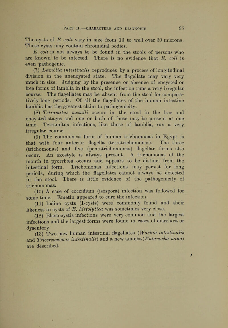 The cysts of E .coli vary in size from 13 to well over 30 microns. These cysts may contain chromidial bodies. E. coli is not always to be found in the stools of persons who are known to be infected. There is no evidence that E. coli is even pathogenic. (7) Lamblia intestinalis reproduces by a process of longitudinal division in the unencysted state. The flagellate may vary very much in size. Judging by the presence or absence of encysted or free forms of lamblia in the stool, the infection runs a very irregular course. The flagellates may be absent from tbe stool for compara¬ tively long periods. Of all the flagellates of the human intestine lamblia has the greatest claim to pathogenicity. (8) Tetramitus mesnili occurs in the stool in the free and encysted stages and one or both of these may be present at one time. Tetramitus infections, like those of lamblia, run a very irregular course. (9) The commonest form of human trichomonas in Egypt is that with four anterior flagella (tetratrichomonas). The three (trichomonas) and five (pentatrichomonas) flagellar forms also occur. An axostyle is always present. A trichomonas of the mouth in pyorrhoea occurs and appears to be distinct from the intestinal form. Trichomonas infections may persist for long periods, during which the flagellates cannot always be detected in the stool. There is little evidence of the pathogenicity of trichomonas. (10) A case of coccidium (isospora) infection was followed for some time. Emetin appeared to cure the infection. (11) Iodine cysts (I-cysts) were commonly found and their likeness to cysts of E. histolytica was sometimes very close. (12) Blastocystis infections were very common and the largest infections and the largest forms wTere found in cases of diarrhoea or dysentery. (13) Two new human intestinal flagellates (Waskia intestinalis and Tricercomonas intestinalis) and a new amoeba (.Entamoeba nana) are described.