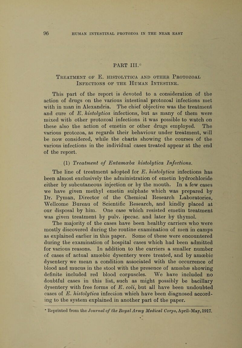 PART III.* Treatment of E. histolytica and other Protozoal Infections of the Human Intestine. This part of the report is devoted to a consideration of the action of drugs on the various intestinal protozoal infections met with in man in Alexandria. The chief objective was the treatment and cure of E. histolytica infections, but as many of them w^ere mixed with other protozoal infections it was possible to watch on these also the action of emetin or other drugs employed. The various protozoa, as regards their behaviour under treatment, will be now considered, while the charts showing the courses of the various infections in the individual cases treated appear at the end of the report. (1) Treatment of Entamoeba histolytica Infections. The line of treatment adopted for E. histolytica infections has been almost exclusively the administration of emetin hydrochloride either by subcutaneous injection or by the mouth. In a few cases we have given methyl emetin sulphate which was prepared by Dr. Pyman, Director of the Chemical Research Laboratories, Wellcome Bureau of Scientific Research, and kindly placed at our disposal by him. One case which resisted emetin treatment was given treatment by pulv. ipecac, and later by thymol. The majority of the cases have been healthy carriers who were mostly discovered during the routine examination of men in camps as explained earlier in this paper. Some of these were encountered during the examination of hospital cases which had been admitted for various reasons. In addition to the carriers a smaller number of cases of actual amoebic dysentery were treated, and by amoebic dysentery we mean a condition associated with the occurrence of blood and mucus in the stool with the presence of amoebae showing definite included red blood corpuscles. We have included no doubtful cases in this list, such as might possibly be bacillary dysentery with free forms of E. coli, but all have been undoubted cases of E. histolytica infection which have been diagnosed accord¬ ing to the system explained in another part of the paper. * Reprinted from the Journal of the Royal Army Medical Corps, April-May, 1917.