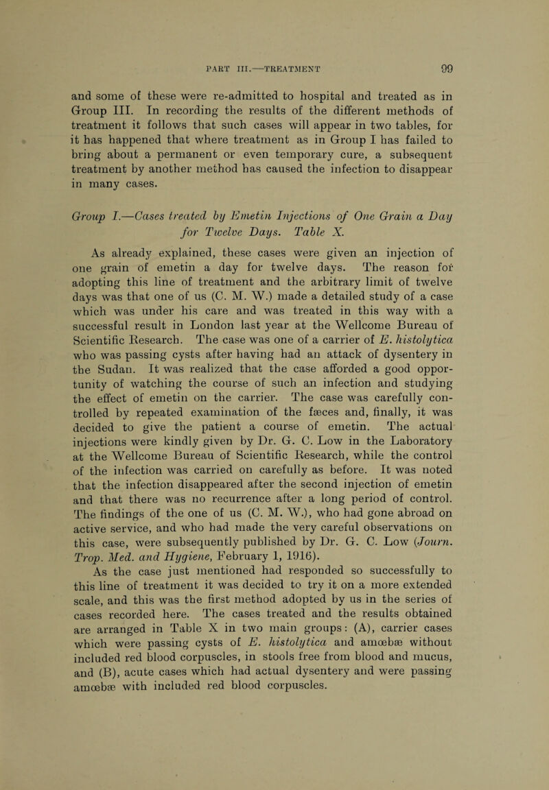 and some of these were re-admitted to hospital and treated as in Group III. In recording the results of the different methods of treatment it follows that such cases will appear in two tables, for it has happened that where treatment as in Group I has failed to bring about a permanent or even temporary cure, a subsequent treatment by another method has caused the infection to disappear in many cases. Group I.—Cases treated by Emetin Injections of One Grain a Day for Twelve Days. Table X. As already explained, these cases were given an injection of one grain of emetin a day for twelve days. The reason for adopting this line of treatment and the arbitrary limit of twelve days was that one of us (C. M. W.) made a detailed study of a case which was under his care and was treated in this way with a successful result in London last year at the Wellcome Bureau of Scientific Research. The case was one of a carrier of E. histolytica who was passing cysts after having had an attack of dysentery in the Sudan. It was realized that the case afforded a good oppor¬ tunity of watching the course of such an infection and studying the effect of emetin on the carrier. The case was carefully con¬ trolled by repeated examination of the faeces and, finally, it was decided to give the patient a course of emetin. The actual injections were kindly given by Dr. G. C. Low in the Laboratory at the Wellcome Bureau of Scientific Research, while the control of the infection was carried on carefully as before. It was noted that the infection disappeared after the second injection of emetin and that there was no recurrence after a long period of control. The findings of the one of us (C. M. W.), who had gone abroad on active service, and who had made the very careful observations on this case, were subsequently published by Dr. G. C. Low (Journ. Trop. Med. and Hygiene, February 1, 1916). As the case just mentioned had responded so successfully to this line of treatment it was decided to try it on a more extended scale, and this was the first method adopted by us in the series of cases recorded here. The cases treated and the results obtained are arranged in Table X in two main groups: (A), carrier cases which were passing cysts of E. histolytica and amoebae without included red blood corpuscles, in stools free from blood and mucus, and (B), acute cases which had actual dysentery and were passing- amoebae with included red blood corpuscles.