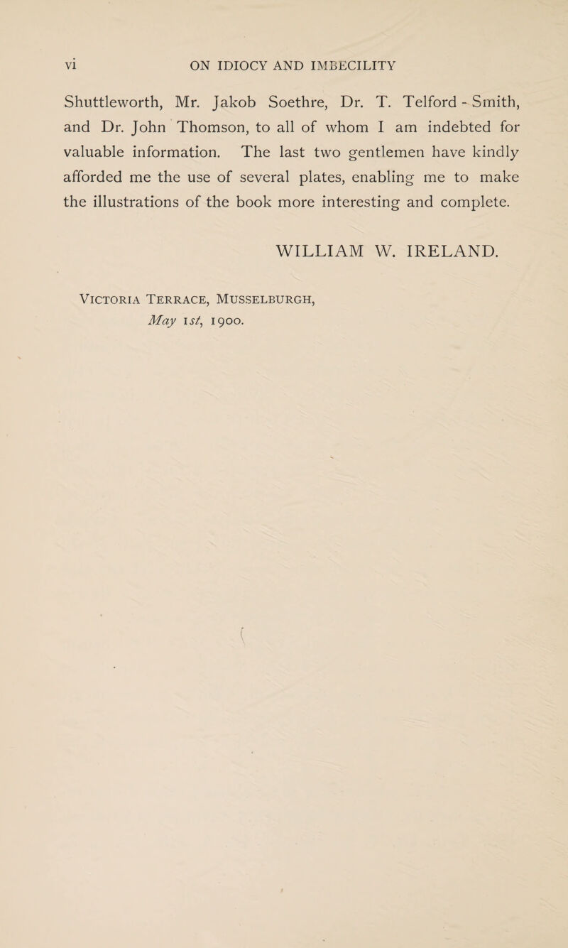 Shuttleworth, Mr. Jakob Soethre, Dr. T. Telford - Smith, and Dr. John Thomson, to all of whom I am indebted for valuable information. The last two gentlemen have kindly afforded me the use of several plates, enabling me to make the illustrations of the book more interesting and complete. WILLIAM W. IRELAND. Victoria Terrace, Musselburgh, May ist, 1900. (