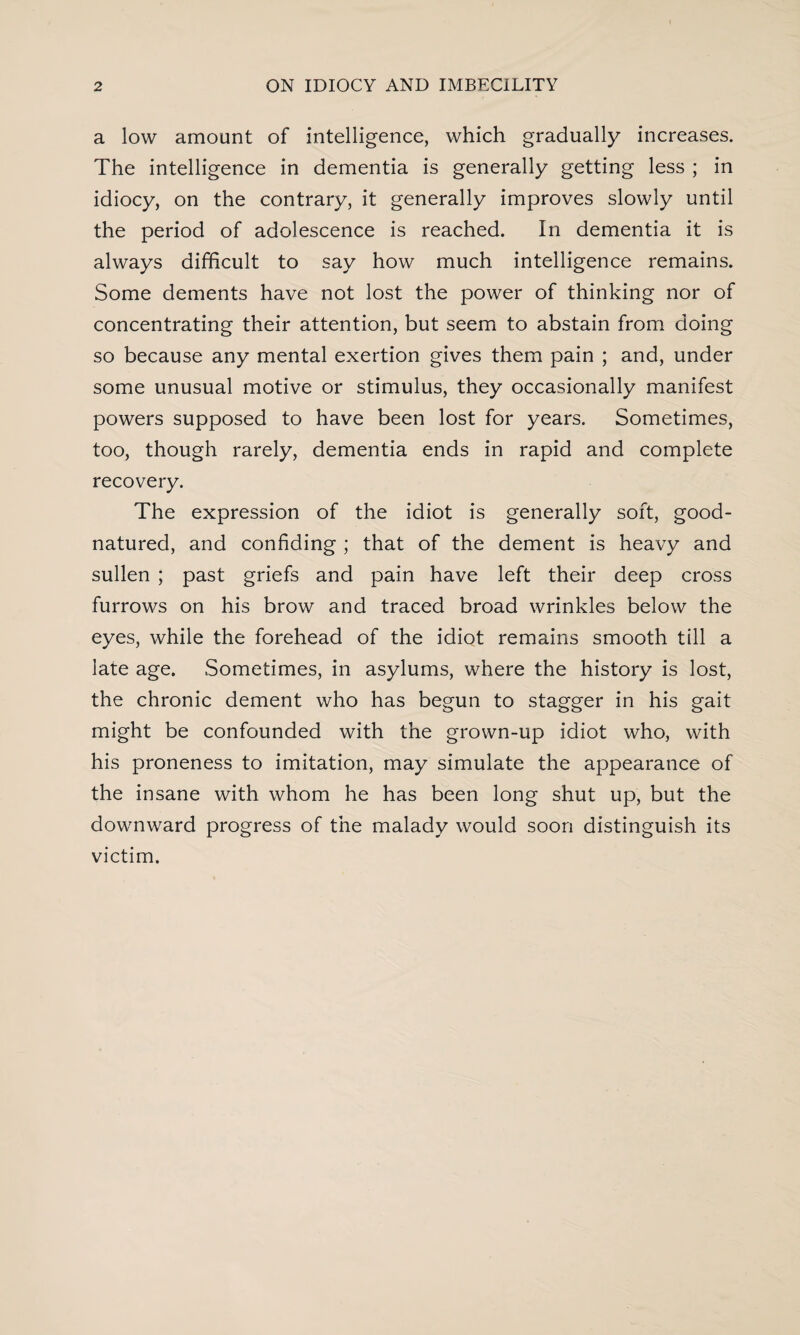 a low amount of intelligence, which gradually increases. The intelligence in dementia is generally getting less ; in idiocy, on the contrary, it generally improves slowly until the period of adolescence is reached. In dementia it is always difficult to say how much intelligence remains. Some dements have not lost the power of thinking nor of concentrating their attention, but seem to abstain from doing so because any mental exertion gives them pain ; and, under some unusual motive or stimulus, they occasionally manifest powers supposed to have been lost for years. Sometimes, too, though rarely, dementia ends in rapid and complete recovery. The expression of the idiot is generally soft, good- natured, and confiding ; that of the dement is heavy and sullen ; past griefs and pain have left their deep cross furrows on his brow and traced broad wrinkles below the eyes, while the forehead of the idiot remains smooth till a late age. Sometimes, in asylums, where the history is lost, the chronic dement who has begun to stagger in his gait might be confounded with the grown-up idiot who, with his proneness to imitation, may simulate the appearance of the insane with whom he has been long shut up, but the downward progress of the malady would soon distinguish its victim.