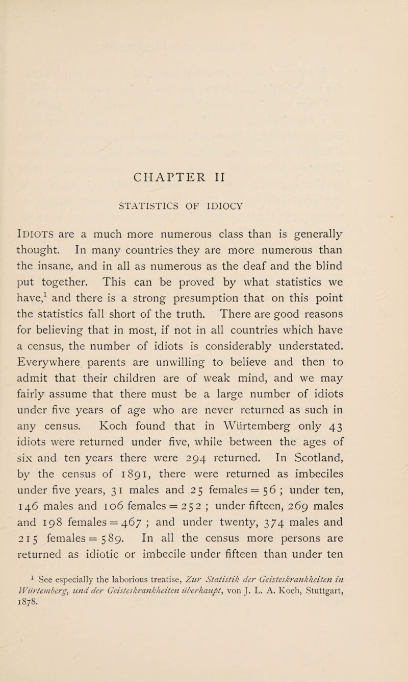STATISTICS OF IDIOCY Idiots are a much more numerous class than is generally thought. In many countries they are more numerous than the insane, and in all as numerous as the deaf and the blind put together. This can be proved by what statistics we have,1 and there is a strong presumption that on this point the statistics fall short of the truth. There are good reasons for believing that in most, if not in all countries which have a census, the number of idiots is considerably understated. Everywhere parents are unwilling to believe and then to admit that their children are of weak mind, and we may fairly assume that there must be a large number of idiots under five years of age who are never returned as such in any census. Koch found that in Wiirtemberg only 43 idiots were returned under five, while between the ages of six and ten years there were 294 returned. In Scotland, by the census of 1891, there were returned as imbeciles under five years, 31 males and 25 females = 56 ; under ten, 146 males and 106 females = 252 ; under fifteen, 269 males and 198 females = 467 ; and under twenty, 374 males and 215 females =589. In all the census more persons are returned as idiotic or imbecile under fifteen than under ten 1 See especially the laborious treatise, Zur Statistik der Geisteskrankheiten in Wiirtemberg, und der Geisteskrankheiten iiberhanpt, von J. L. A. Koch, Stuttgart, 1878.