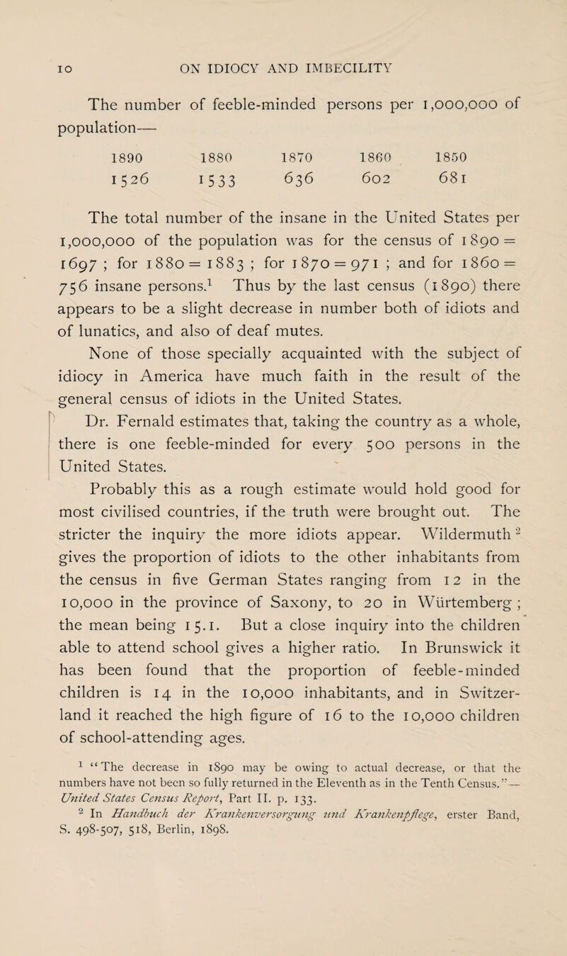 The number of feeble-minded persons per 1,000,000 of population— 1890 1880 1870 1860 1850 1526 1533 636 602 68l The total number of the insane in the United States per 1,000,000 of the population was for the census of 1890 = 1697 ; for 1880 = 1883 ; for 1 870 = 971; and for 1 860 = 756 insane persons.1 Thus by the last census (1890) there appears to be a slight decrease in number both of idiots and of lunatics, and also of deaf mutes. None of those specially acquainted with the subject of idiocy in America have much faith in the result of the general census of idiots in the United States. Dr. Fernald estimates that, taking the country as a whole, there is one feeble-minded for every 500 persons in the United States. Probably this as a rough estimate would hold good for most civilised countries, if the truth were brought out. The stricter the inquiry the more idiots appear. Wildermuth 2 gives the proportion of idiots to the other inhabitants from the census in five German States ranging from 12 in the 10,000 in the province of Saxony, to 20 in Wiirtemberg ; the mean being 15.1. But a close inquiry into the children able to attend school gives a higher ratio. In Brunswick it has been found that the proportion of feeble-minded children is 14 in the 10,000 inhabitants, and in Switzer¬ land it reached the high figure of 16 to the 10,000 children of school-attending ages. 1 “The decrease in 1890 may be owing to actual decrease, or that the numbers have not been so fully returned in the Eleventh as in the Tenth Census.”— United States Census Report, Part II. p. 133. 2 In Handbuch der Krankenversorgung tind Krankenpjlege, erster Band, S. 498-507, 518, Berlin, 1898.