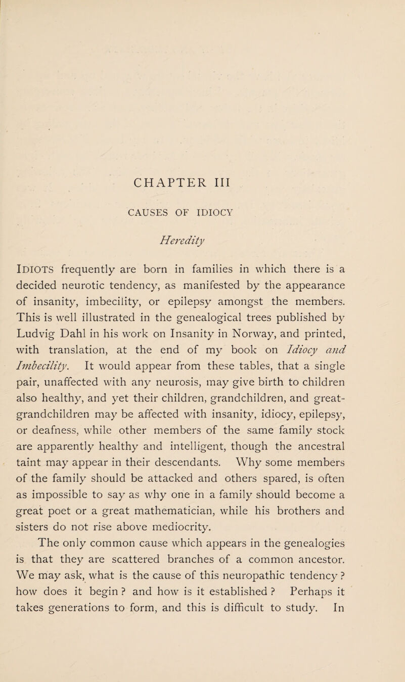 CAUSES OF IDIOCY Heredity Idiots frequently are born in families in which there is a decided neurotic tendency, as manifested by the appearance of insanity, imbecility, or epilepsy amongst the members. This is well illustrated in the genealogical trees published by Ludvig Dahl in his work on Insanity in Norway, and printed, with translation, at the end of my book on Idiocy and Imbecility. It would appear from these tables, that a single pair, unaffected with any neurosis, may give birth to children also healthy, and yet their children, grandchildren, and great¬ grandchildren may be affected with insanity, idiocy, epilepsy, or deafness, while other members of the same family stock are apparently healthy and intelligent, though the ancestral taint may appear in their descendants. Why some members of the family should be attacked and others spared, is often as impossible to say as why one in a family should become a great poet or a great mathematician, while his brothers and sisters do not rise above mediocrity. The only common cause which appears in the genealogies is that they are scattered branches of a common ancestor. We may ask, what is the cause of this neuropathic tendency? how does it begin ? and how is it established ? Perhaps it takes generations to form, and this is difficult to study. In