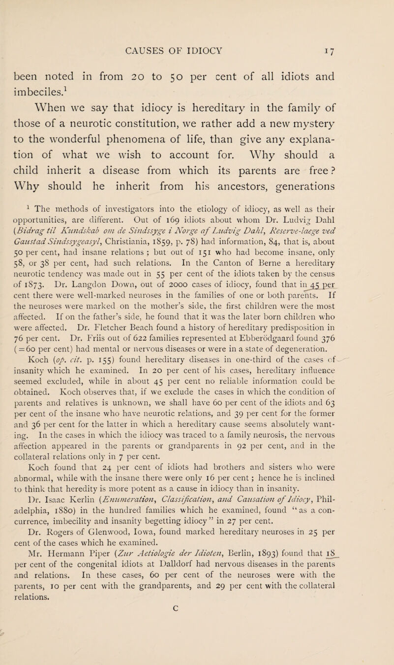 been noted in from 20 to 50 per cent of all idiots and imbeciles.1 When we say that idiocy is hereditary in the family of those of a neurotic constitution, we rather add a new mystery to the wonderful phenomena of life, than give any explana¬ tion of what we wish to account for. Why should a child inherit a disease from which its parents are free ? Why should he inherit from his ancestors, generations 1 The methods of investigators into the etiology of idiocy, as well as their opportunities, are different. Out of 169 idiots about whom Dr. Ludvig Dahl {Bidrag til Kundskab om de Sindssyge i Norge af Ludvig Dahl, Keserve-laege ved GaustadSindssygeasyl, Christiania, 1859, p. 78) had information, 84, that is, about 50 per cent, had insane relations ; but out of 151 who had become insane, only 58, or 38 per cent, had such relations. In the Canton of Berne a hereditary neurotic tendency was made out in 55 per cent of the idiots taken by the census of 1873. Dr. Langdon Down, out of 2000 cases of idiocy, found that in 45 per cent there were well-marked neuroses in the families of one or both parents. If the neuroses were marked on the mother’s side, the first children were the most affected. If on the father’s side, he found that it was the later born children who were affected. Dr. Fletcher Beach found a history of hereditary predisposition in 76 per cent. Dr. Friis out of 622 families represented at Ebberodgaard found 376 ( = 60 per cent) had mental or nervous diseases or were in a state of degeneration. Koch {op. cit. p. 155) found hereditary diseases in one-third of the cases of insanity which he examined. In 20 per cent of his cases, hereditary influence seemed excluded, while in about 45 per cent no reliable information could be obtained. Koch observes that, if we exclude the cases in which the condition of parents and relatives is unknown, we shall have 60 per cent of the idiots and 63 per cent of the insane who have neurotic relations, and 39 per cent for the former and 36 per cent for the latter in which a hereditary cause seems absolutely want¬ ing. In the cases in which the idiocy was traced to a family neurosis, the nervous affection appeared in the parents or grandparents in 92 per cent, and in the collateral relations only in 7 per cent. Koch found that 24 per cent of idiots had brothers and sisters who were abnormal, while with the insane there were only 16 per cent; hence he is inclined to think that heredity is more potent as a cause in idiocy than in insanity. Dr. Isaac Kerlin {Enumeration, Classification, and Causation of Idiocy, Phil¬ adelphia, 1880) in the hundred families which he examined, found “as a con¬ currence, imbecility and insanity begetting idiocy ” in 27 per cent. Dr. Rogers of Glenwood, Iowa, found marked hereditary neuroses in 25 per cent of the cases which he examined. Mr. Hermann Piper {Zur Aetiologie der Idioten, Berlin, 1893) found that 18 per cent of the congenital idiots at Dalldorf had nervous diseases in the parents and relations. In these cases, 60 per cent of the neuroses were with the parents, 10 per cent with the grandparents, and 29 per cent with the collateral relations. C