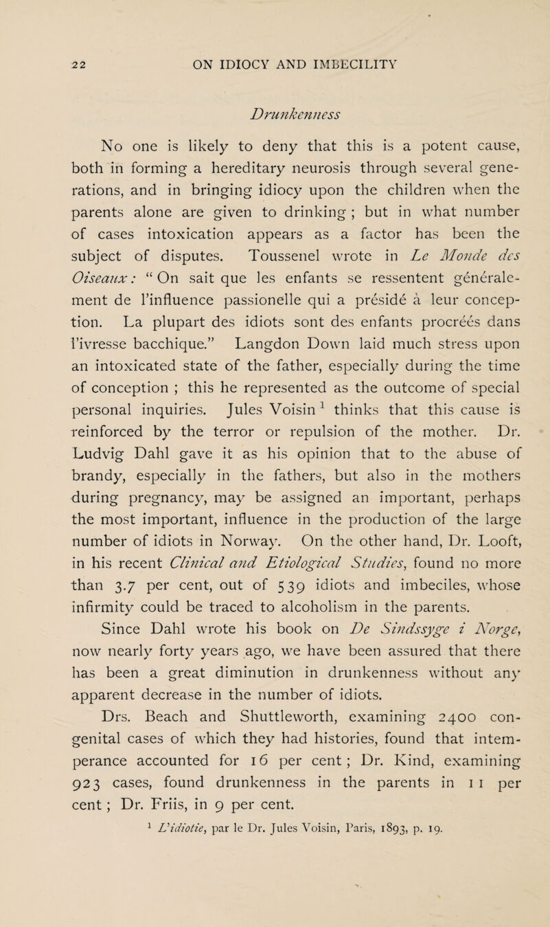 Drunkenness No one is likely to deny that this is a potent cause, both in forming a hereditary neurosis through several gene¬ rations, and in bringing idiocy upon the children when the parents alone are given to drinking ; but in what number of cases intoxication appears as a factor has been the subject of disputes. Toussenel wrote in Le Monde des Oiseaux: “On sait que les enfants se ressentent generale- ment de l’influence passionelle qui a preside a leur concep¬ tion. La plupart des idiots sont des enfants procrees dans l’ivresse bacchique.” Langdon Down laid much stress upon an intoxicated state of the father, especially during the time of conception ; this he represented as the outcome of special personal inquiries. Jules Voisin 1 thinks that this cause is reinforced by the terror or repulsion of the mother. Dr. Ludvig Dahl gave it as his opinion that to the abuse of brandy, especially in the fathers, but also in the mothers during pregnancy, may be assigned an important, perhaps the most important, influence in the production of the large number of idiots in Norway. On the other hand, Dr. Looft, in his recent Clinical and Etiological Studies, found no more than 3.7 per cent, out of 539 idiots and imbeciles, whose infirmity could be traced to alcoholism in the parents. Since Dahl wrote his book on De Sindssyge i Norge, now nearly forty years ago, we have been assured that there has been a great diminution in drunkenness without any apparent decrease in the number of idiots. Drs. Beach and Shuttleworth, examining 2400 con¬ genital cases of which they had histories, found that intem¬ perance accounted for 16 per cent; Dr. Kind, examining 923 cases, found drunkenness in the parents in 1 1 per cent; Dr. Friis, in 9 per cent. 1 Vidiotie, par le Dr. Jules Voisin, Paris, 1893, p. 19.