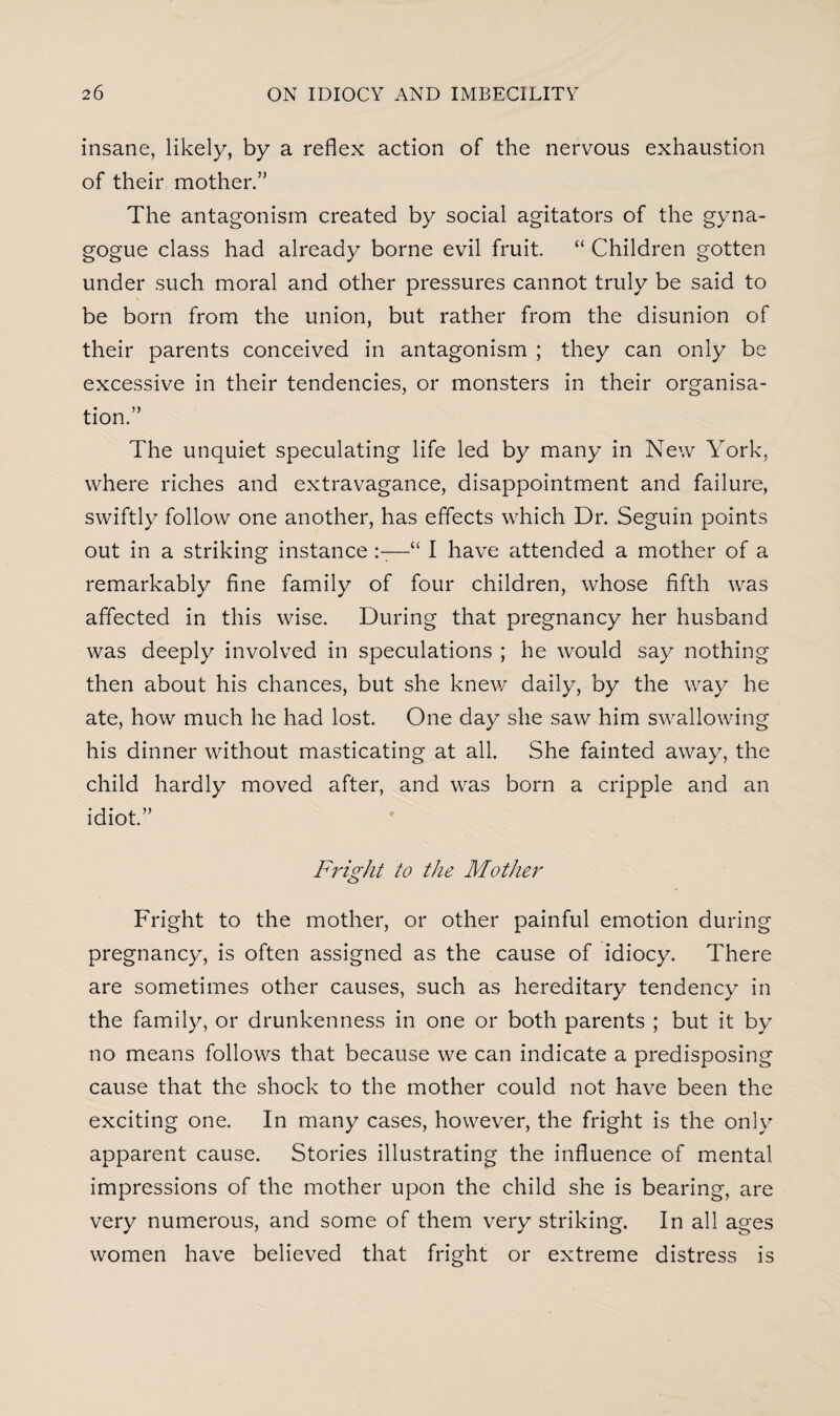 insane, likely, by a reflex action of the nervous exhaustion of their mother.” The antagonism created by social agitators of the gyna- gogue class had already borne evil fruit. “ Children gotten under such moral and other pressures cannot truly be said to be born from the union, but rather from the disunion of their parents conceived in antagonism ; they can only be excessive in their tendencies, or monsters in their organisa¬ tion.” The unquiet speculating life led by many in New York, where riches and extravagance, disappointment and failure, swiftly follow one another, has effects which Dr. Seguin points out in a striking instance —“ I have attended a mother of a remarkably fine family of four children, whose fifth was affected in this wise. During that pregnancy her husband was deeply involved in speculations ; he would say nothing then about his chances, but she knew daily, by the way he ate, how much he had lost. One day she saw him swallowing his dinner without masticating at all. She fainted away, the child hardly moved after, and was born a cripple and an idiot.” Fright to the Mother Fright to the mother, or other painful emotion during pregnancy, is often assigned as the cause of idiocy. There are sometimes other causes, such as hereditary tendency in the family, or drunkenness in one or both parents ; but it by no means follows that because we can indicate a predisposing cause that the shock to the mother could not have been the exciting one. In many cases, however, the fright is the only apparent cause. Stories illustrating the influence of mental impressions of the mother upon the child she is bearing, are very numerous, and some of them very striking. In all ages women have believed that fright or extreme distress is