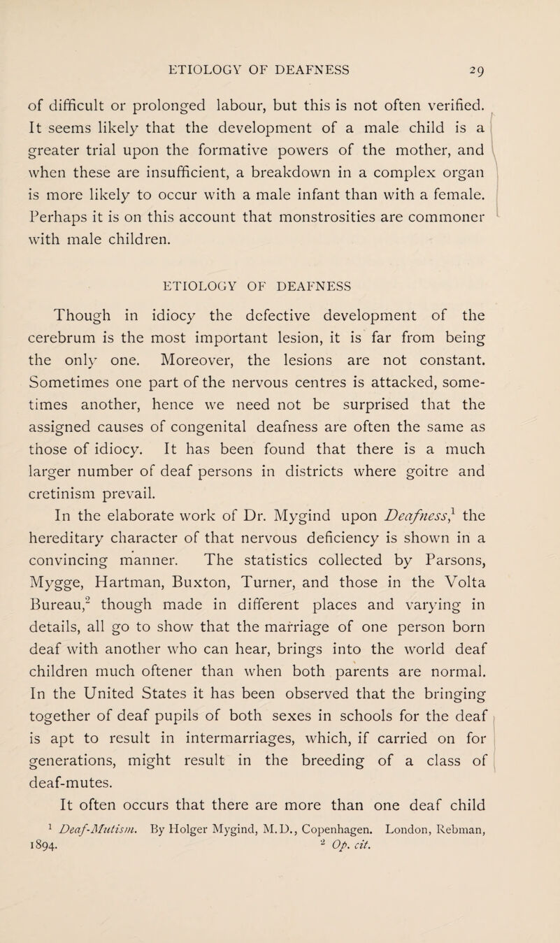 of difficult or prolonged labour, but this is not often verified. It seems likely that the development of a male child is a greater trial upon the formative powers of the mother, and when these are insufficient, a breakdown in a complex organ is more likely to occur with a male infant than with a female. Perhaps it is on this account that monstrosities are commoner with male children. ETIOLOGY OF DEAFNESS Though in idiocy the defective development of the cerebrum is the most important lesion, it is far from being the only one. Moreover, the lesions are not constant. Sometimes one part of the nervous centres is attacked, some¬ times another, hence we need not be surprised that the assigned causes of congenital deafness are often the same as those of idiocy. It has been found that there is a much larger number of deaf persons in districts where goitre and cretinism prevail. In the elaborate work of Dr. Mygind upon Deafness} the hereditary character of that nervous deficiency is shown in a convincing manner. The statistics collected by Parsons, Mygge, Hartman, Buxton, Turner, and those in the Volta Bureau,2 though made in different places and varying in details, all go to show that the marriage of one person born deaf with another who can hear, brings into the world deaf children much oftener than when both parents are normal. In the United States it has been observed that the bringing together of deaf pupils of both sexes in schools for the deaf is apt to result in intermarriages, which, if carried on for generations, might result in the breeding of a class of deaf-mutes. It often occurs that there are more than one deaf child 1 Deaf-Mutism. By Holger Mygind, M.D., Copenhagen. London, Rebman, 1894. 2 Op. cit.