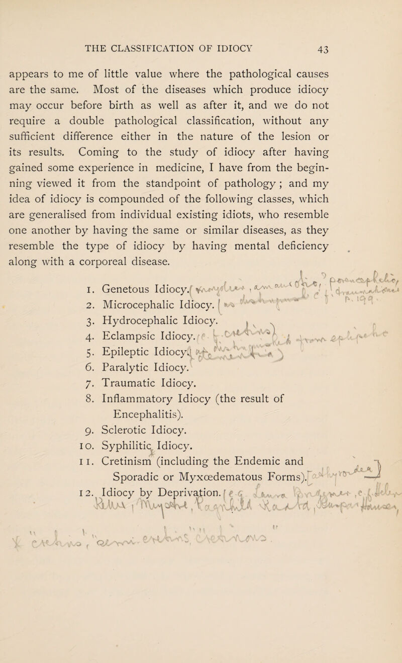 appears to me of little value where the pathological causes are the same. Most of the diseases which produce idiocy may occur before birth as well as after it, and we do not require a double pathological classification, without any sufficient difference either in the nature of the lesion or its results. Coming to the study of idiocy after having gained some experience in medicine, I have from the begin¬ ning viewed it from the standpoint of pathology ; and my idea of idiocy is compounded of the following classes, which are generalised from individual existing idiots, who resemble one another by having the same or similar diseases, as they resemble the type of idiocy by having mental deficiency along with a corporeal disease. ,  , A' .. p i. Genetous Idiocy.^ gc|.viuv^lcf^‘ 2. Microcephalic Idiocy. \« f v*'- N t OfQ 3. Hydrocephalic Idiocy. 4. Eclampsic Idiocy. k .6 U' 5. Epileptic IdiocyJ : - -5 ^ „ \ V| 6. Paralytic Idiocy. 7. Traumatic Idiocy. 8. Inflammatory Idiocy (the result of Encephalitis). 9. Sclerotic Idiocy. 10. Syphilitic Idiocy. 11. Cretinism (including the Endemic and r f ! /slX J Sporadic or Myxcedematous Forms). ^ 12. Idiocy by Deprivation. (t G /iuv v* UM 11 t T x & vUfvJLA xj'v CL | T4- * -jtyt 1 w VL €AVvv i1*