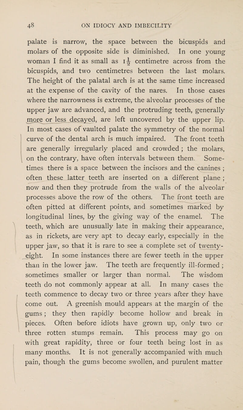 palate is narrow, the space between the bicuspids and molars of the opposite side is diminished. In one young woman I find it as small as centimetre across from the bicuspids, and two centimetres between the last molars. The height of the palatal arch is at the same time increased at the expense of the cavity of the nares. In those cases where the narrowness is extreme, the alveolar processes of the upper jaw are advanced, and the protruding teeth, generally more or less decayed, are left uncovered by the upper lip. In most cases of vaulted palate the symmetry of the normal curve of the dental arch is much impaired. The front teeth are generally irregularly placed and crowded ; the molars, on the contrary, have often intervals between them. Some¬ times there is a space between the incisors and the canines ; often these latter teeth are inserted on a different plane ; now and then they protrude from the walls of the alveolar processes above the row of the others. The front teeth are often pitted at different points, and sometimes marked by longitudinal lines, by the giving way of the enamel. The teeth, which are unusually late in making their appearance, as in rickets, are very apt to decay early, especially in the upper jaw, so that it is rare to see a complete set of twenty- eight. In some instances there are fewer teeth in the upper than in the lower jaw. The teeth are frequently ill-formed ; sometimes smaller or larger than normal. The wisdom teeth do not commonly appear at all. In many cases the teeth commence to decay two or three years after they have come out. A greenish mould appears at the margin of the gums ; they then rapidly become hollow and break in pieces. Often before idiots have grown up, only two or three rotten stumps remain. This process may go on with great rapidity, three or four teeth being lost in as many months. It is not generally accompanied with much pain, though the gums become swollen, and purulent matter