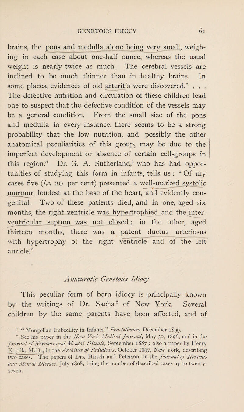 brains, the pons and medulla alone being very small, weigh¬ ing in each case about one-half ounce, whereas the usual weight is nearly twice as much. The cerebral vessels are inclined to be much thinner than in healthy brains. In some places, evidences of old arteritis were discovered.” . . . The defective nutrition and circulation of these children lead one to suspect that the defective condition of the vessels may be a general condition. From the small size of the pons and medulla in every instance, there seems to be a strong probability that the low nutrition, and possibly the other anatomical peculiarities of this group, may be due to the imperfect development or absence of certain cell-groups in this region.” Dr. G. A. Sutherland,1 2 who has had oppor¬ tunities of studying this form in infants, tells us : “ Of my cases five (i.e. 20 per cent) presented a well-marked systolic .murmur, loudest at the base of the heart, and evidently con¬ genital. Two of these patients died, and in one, aged six months, the right ventricle was hypertrophied and the inter¬ ventricular septum was not closed ; in the other, aged thirteen months, there was a patent ductus arteriosus with hypertrophy of the right ventricle and of the left auricle.” Amaurotic Genetous Idiocy This peculiar form of born idiocy is principally known by the writings of Dr. Sachsof New York. Several children by the same parents have been affected, and of 1 “ Mongolian Imbecility in Infants,” Practitioner, December 1899. 2 See his paper in the New York Medical Journal, May 30, 1896, and in the Journal of Nervozis and Mental Disease, September 1887 ; also a paper by Henry Koplik, M.D., in the Archives of Pediatrics, October 1897,.New York, describing two cases. The papers of Drs. Hirsch and Peterson, in the Journal of Nervous and Mental Disease, July 1898, bring the number of described cases up to twenty- seven.