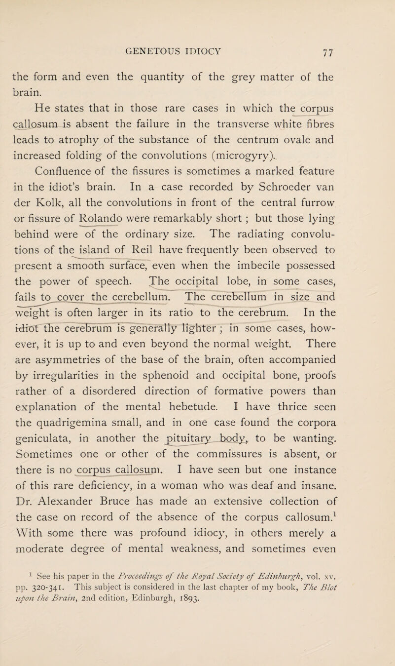 the form and even the quantity of the grey matter of the brain. He states that in those rare cases in which the corpus callosum is absent the failure in the transverse white fibres leads to atrophy of the substance of the centrum ovale and increased folding of the convolutions (microgyry). Confluence of the fissures is sometimes a marked feature in the idiot’s brain. In a case recorded by Schroeder van der Kolk, all the convolutions in front of the central furrow or fissure of Rolando were remarkably short; but those lying behind were of the ordinary size. The radiating convolu¬ tions of the island of Reil have frequently been observed to present a smooth surface, even when the imbecile possessed the power of speech. The occipital lobe, in some cases, fails to cover the cerebellum. The cerebellum in size and weight is often larger in its ratio to the cerebrum. In the idrot the cerebrum is generally lighter ; in some cases, how¬ ever, it is up to and even beyond the normal weight. There are asymmetries of the base of the brain, often accompanied by irregularities in the sphenoid and occipital bone, proofs rather of a disordered direction of formative powers than explanation of the mental hebetude. I have thrice seen the quadrigemina small, and in one case found the corpora geniculata, in another the pituitary body, to be wanting. Sometimes one or other of the commissures is absent, or there is no corpus callosum. I have seen but one instance of this rare deficiency, in a woman who was deaf and insane. Dr. Alexander Bruce has made an extensive collection of the case on record of the absence of the corpus callosum.1 With some there was profound idiocy, in others merely a moderate degree of mental weakness, and sometimes even 1 See his paper in the Proceedings of the Royal Society of Edinburgh, vol. xv. pp. 320-341. This subject is considered in the last chapter of my book, The Blot upon the Brain, 2nd edition, Edinburgh, 1893.