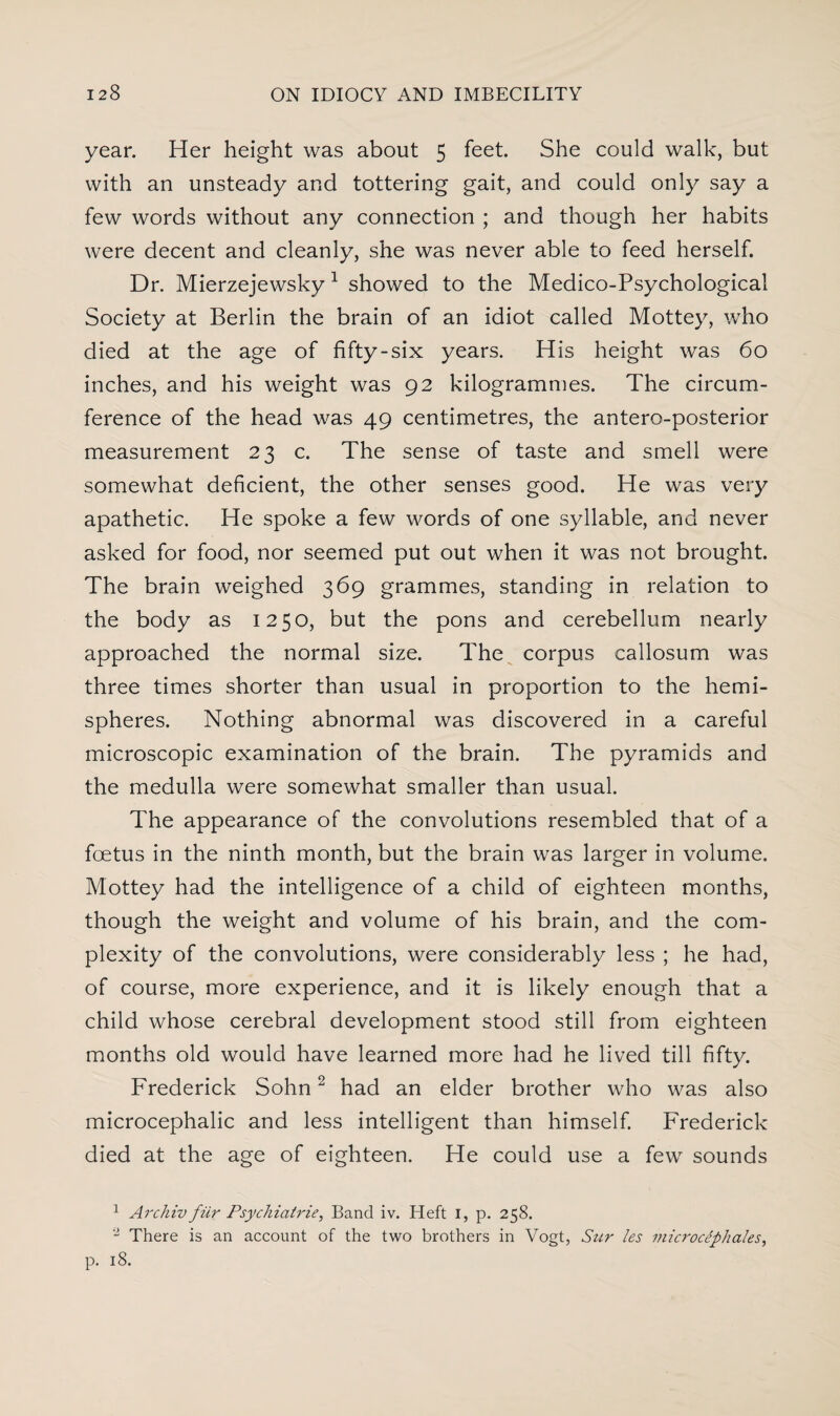 year. Her height was about 5 feet. She could walk, but with an unsteady and tottering gait, and could only say a few words without any connection ; and though her habits were decent and cleanly, she was never able to feed herself. Dr. Mierzejewsky 1 showed to the Medico-Psychological Society at Berlin the brain of an idiot called Mottey, who died at the age of fifty-six years. His height was 60 inches, and his weight was 92 kilogrammes. The circum¬ ference of the head was 49 centimetres, the antero-posterior measurement 23 c. The sense of taste and smell were somewhat deficient, the other senses good. He was very apathetic. He spoke a few words of one syllable, and never asked for food, nor seemed put out when it was not brought. The brain weighed 369 grammes, standing in relation to the body as 1250, but the pons and cerebellum nearly approached the normal size. The corpus callosum was three times shorter than usual in proportion to the hemi¬ spheres. Nothing abnormal was discovered in a careful microscopic examination of the brain. The pyramids and the medulla were somewhat smaller than usual. The appearance of the convolutions resembled that of a foetus in the ninth month, but the brain was larger in volume. Mottey had the intelligence of a child of eighteen months, though the weight and volume of his brain, and the com¬ plexity of the convolutions, were considerably less ; he had, of course, more experience, and it is likely enough that a child whose cerebral development stood still from eighteen months old would have learned more had he lived till fifty. Frederick Sohn2 had an elder brother who was also microcephalic and less intelligent than himself. Frederick died at the age of eighteen. He could use a few sounds 1 Archiv fiir Psyckiatrie, Band iv. Heft I, p. 258. 2 There is an account of the two brothers in Vogt, Sur les microciphales,