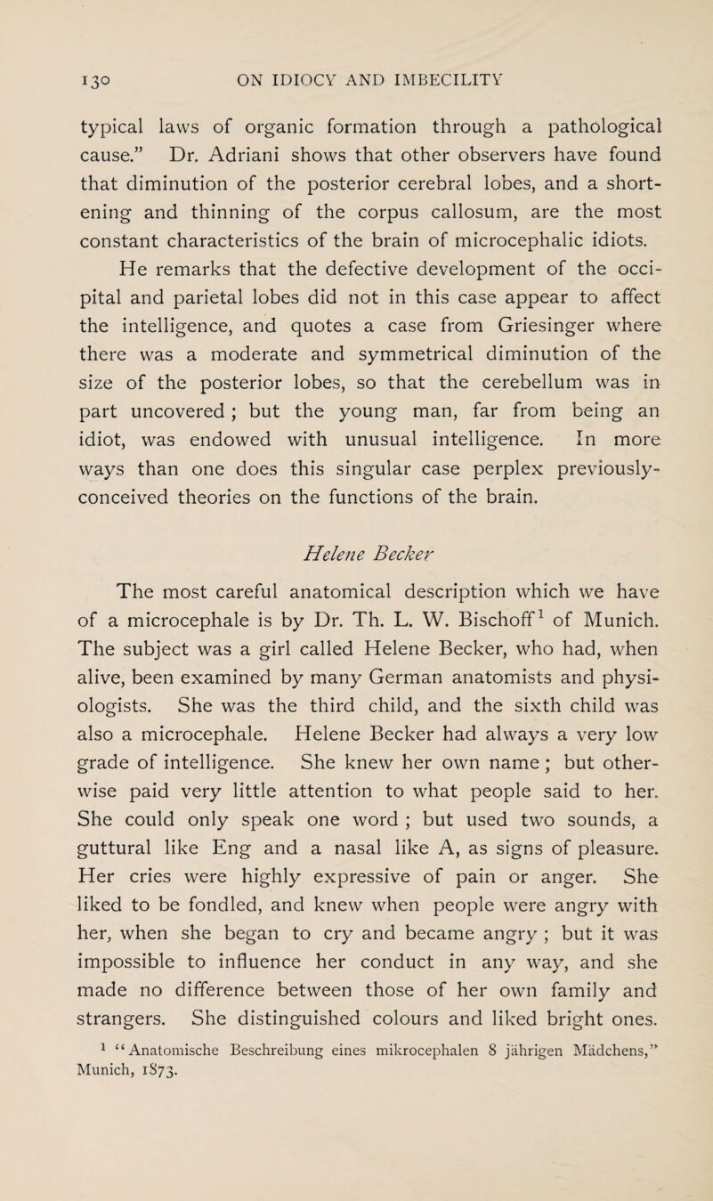 typical laws of organic formation through a pathological cause.” Dr. Adriani shows that other observers have found that diminution of the posterior cerebral lobes, and a short¬ ening and thinning of the corpus callosum, are the most constant characteristics of the brain of microcephalic idiots. He remarks that the defective development of the occi¬ pital and parietal lobes did not in this case appear to affect the intelligence, and quotes a case from Griesinger where there was a moderate and symmetrical diminution of the size of the posterior lobes, so that the cerebellum was in part uncovered ; but the young man, far from being an idiot, was endowed with unusual intelligence. In more ways than one does this singular case perplex previously- conceived theories on the functions of the brain. Helene Becker The most careful anatomical description which we have of a microcephale is by Dr. Th. L. W. Bischoff1 of Munich. The subject was a girl called Helene Becker, who had, when alive, been examined by many German anatomists and physi¬ ologists. She was the third child, and the sixth child was also a microcephale. Helene Becker had always a very low grade of intelligence. She knew her own name ; but other¬ wise paid very little attention to what people said to her. She could only speak one word ; but used two sounds, a guttural like Eng and a nasal like A, as signs of pleasure. Her cries were highly expressive of pain or anger. She liked to be fondled, and knew when people were angry with her, when she began to cry and became angry ; but it was impossible to influence her conduct in any way, and she made no difference between those of her own family and strangers. She distinguished colours and liked bright ones. 1 “ Anatomische Beschreibung eines mikrocephalen 8 jahrigen Madchens,” Munich, 1873.